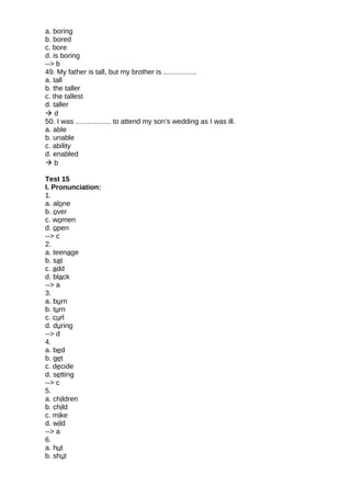 a. boring
b. bored
c. bore
d. is boring
--> b
49. My father is tall, but my brother is .................
a. tall
b. the taller
c. the tallest
d. taller
 d
50. I was .................. to attend my son’s wedding as I was ill.
a. able
b. unable
c. ability
d. enabled
 b
Test 15
I. Pronunciation:
1.
a. alone
b. over
c. women
d. open
--> c
2.
a. teenage
b. sat
c. add
d. black
--> a
3.
a. burn
b. turn
c. curl
d. during
--> d
4.
a. bed
b. get
c. decide
d. setting
--> c
5.
a. children
b. child
c. mike
d. wild
--> a
6.
a. hut
b. shut
 