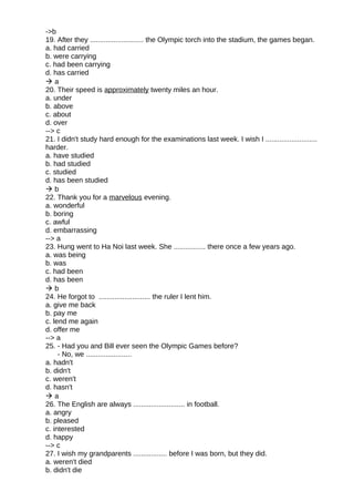 ->b
19. After they ........................... the Olympic torch into the stadium, the games began.
a. had carried
b. were carrying
c. had been carrying
d. has carried
 a
20. Their speed is approximately twenty miles an hour.
a. under
b. above
c. about
d. over
--> c
21. I didn't study hard enough for the examinations last week. I wish I ..........................
harder.
a. have studied
b. had studied
c. studied
d. has been studied
 b
22. Thank you for a marvelous evening.
a. wonderful
b. boring
c. awful
d. embarrassing
--> a
23. Hung went to Ha Noi last week. She ................ there once a few years ago.
a. was being
b. was
c. had been
d. has been
 b
24. He forgot to .......................... the ruler I lent him.
a. give me back
b. pay me
c. lend me again
d. offer me
--> a
25. - Had you and Bill ever seen the Olympic Games before?
- No, we .......................
a. hadn't
b. didn't
c. weren't
d. hasn't
 a
26. The English are always .......................... in football.
a. angry
b. pleased
c. interested
d. happy
--> c
27. I wish my grandparents ................. before I was born, but they did.
a. weren't died
b. didn't die
 