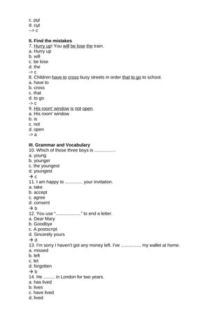 c. put
d. cut
--> c
II. Find the mistakes
7. Hurry up! You will be lose the train.
a. Hurry up
b. will
c. be lose
d. the
-> c
8. Children have to cross busy streets in order that to go to school.
a. have to
b. cross
c. that
d. to go
-> c
9. His room' window is not open.
a. His room' window
b. is
c. not
d. open
-> a
III. Grammar and Vocabulary
10. Which of those three boys is .................
a. young
b. younger
c. the youngest
d. youngest
 c
11. I am happy to .............. your invitation.
a. take
b. accept
c. agree
d. consent
 b
12. You use “....................” to end a letter.
a. Dear Mary
b. Goodbye
c. A postscript
d. Sincerely yours
 d
13. I’m sorry I haven’t got any money left. I’ve ................ my wallet at home.
a. missed
b. left
c. let
d. forgotten
 b
14. He ......... in London for two years.
a. has lived
b. lives
c. have lived
d. lived
 