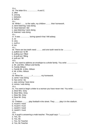  a
15. The letter B is ................... A and C.
a. after
b. among
c. between
d. before
 c
16. While I ....... to the radio, my children ......... their homework.
a. were listening / was doing
b. have listened / did
c. was listening / were doing
d. listened / was doing
 c
17. It was ................. boring speech that I fell asleep.
a. so
b. very
c. such a
d. too
 c
18. There are two teeth need .......... and one tooth need to be ……........
a. pulled out / to fill
b. pulling out / filled
c. to pull out / filling
d. pull out / fill
 b
19. You want to address an envelope to a whole family. You write: ...................
a. Mr. and Mrs. Wilson and family
b. Family Wilson
c. Family Mr. & Mrs. Wilson
d. Mr. & Mrs. Wilson
--> a
20. When he ..............., I ............... my homework.
a. came / was doing
b. has come / do
c. was coming / have done
d. comes / was doing
 a
21. You want to begin a letter to a woman you have never met. You write:...................
a. Dear Mrs. Grey
b. Dear Miss. Grey
c. Dear Ms. Grey
d. Dear Mr. Grey
--> c
22. Children ........... play football in the street. They ........ play it in the stadium.
a. mustn't / need
b. mustn't / must
c. needn't / need
d. needn't / must
 b
23. A pupil is answering a male teacher. The pupil says: "..................."
a. Yes, Sir
b. Yes, Mr.
c. Yes, Sir Teacher
d. Yes, Mr.Teacher
 