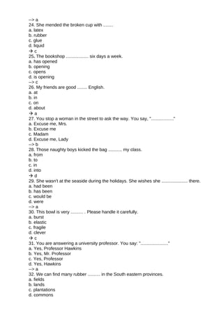 --> a
24. She mended the broken cup with ........
a. latex
b. rubber
c. glue
d. liquid
 c
25. The bookshop .................. six days a week.
a. has opened
b. opening
c. opens
d. is opening
--> c
26. My friends are good ........ English.
a. at
b. in
c. on
d. about
 a
27. You stop a woman in the street to ask the way. You say, ".................."
a. Excuse me, Mrs.
b. Excuse me
c. Madam
d. Excuse me, Lady
--> b
28. Those naughty boys kicked the bag ........... my class.
a. from
b. to
c. in
d. into
 d
29. She wasn't at the seaside during the holidays. She wishes she ..................... there.
a. had been
b. has been
c. would be
d. were
--> a
30. This bowl is very .......... . Please handle it carefully.
a. burst
b. elastic
c. fragile
d. clever
 c
31. You are answering a university professor. You say: "......................"
a. Yes, Professor Hawkins
b. Yes, Mr. Professor
c. Yes, Professor
d. Yes, Hawkins
--> a
32. We can find many rubber .......... in the South eastern provinces.
a. fields
b. lands
c. plantations
d. commons
 