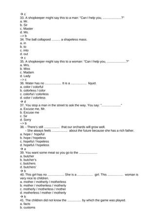  c
33. A shopkeeper might say this to a man: "Can I help you, .....................?"
a. Mr.
b. Sir
c. Master
d. Ms.
--> b
34. The ball collapsed .......... a shapeless mass.
a. in
b. to
c. into
d. out
 c
35. A shopkeeper might say this to a woman: "Can I help you, ......................?"
a. Mrs.
b. Miss
c. Madam
d. Lady
--> c
36. Water has no ................... It is a .................. liquid.
a. color / colorful
b. colorless / color
c. colorful / colorless
d. color / colorless
 d
37. You stop a man in the street to ask the way. You say: "......................"
a. Excuse me, Mr.
b. Excuse me
c. Sir
d. Sorry
--> b
38. - There's still .................. that our orchards will grow well.
- She always feels .................. about the future because she has a rich father.
a. hope / hopeful
b. hope / hopeless
c. hopeful / hopeless
d. hopeful / hopeless
 a
39. You want some meat so you go to the .....................
a. butcher
b. butcher’s
c. butchers
d. butchers’
 b
40. This girl has no ................... She is a .................. girl. This .................. woman is
very nice to children.
a. mother / motherly / motherless
b. mother / motherless / motherly
c. motherly / motherless / mother
d. motherless / mother / motherly
 b
41. The children did not know the ................ by which the game was played.
a. facts
b. customs
 