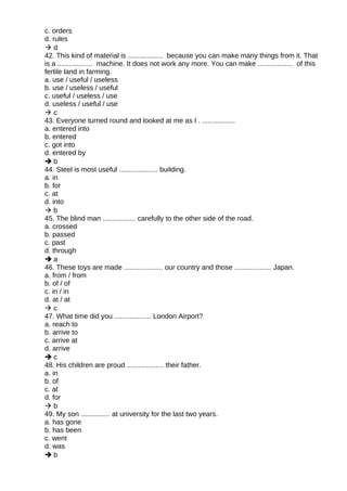 c. orders
d. rules
 d
42. This kind of material is .................. because you can make many things from it. That
is a .................. machine. It does not work any more. You can make .................. of this
fertile land in farming.
a. use / useful / useless
b. use / useless / useful
c. useful / useless / use
d. useless / useful / use
 c
43. Everyone turned round and looked at me as I . .................
a. entered into
b. entered
c. got into
d. entered by
 b
44. Steel is most useful .................... building.
a. in
b. for
c. at
d. into
 b
45. The blind man ................. carefully to the other side of the road.
a. crossed
b. passed
c. past
d. through
 a
46. These toys are made .................... our country and those ................... Japan.
a. from / from
b. of / of
c. in / in
d. at / at
 c
47. What time did you ................... London Airport?
a. reach to
b. arrive to
c. arrive at
d. arrive
 c
48. His children are proud ................... their father.
a. in
b. of
c. at
d. for
 b
49. My son ............... at university for the last two years.
a. has gone
b. has been
c. went
d. was
 b
 