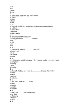 a. in
b. is
c. than
d. that
-> c
8. There have been little rain this summer.
a. There
b. have
c. been
d. rain
-> b
9. Tom will find his key somewhere between those newspapers.
a. will find
b. somewhere
c. between
d. newspapers
-> c
III. Grammar and Vocabulary:
10. Are you familiar ................... farm life?
a. on
b. with
c. in
d. to
 b
11. What time did you ................... London?
a. leave from
b. live
c. live from
d. leave
 d
12. - What's the trouble with you? - Oh, I have a terrible ........ in my back.
a. complaint
b. wrong
c. pain
d. trouble
 c
13. I was locked out and I had to .................... through the window.
a. enter
b. get in
c. get into
d. enter in
 b
14. He looks tired. He ......... a rest.
a. need
b. needs
c. needn't
d. need to
 b
15. Let's go .............. in Oxford Street.
a. for shop
b. shopping
c. to shop
d. shop
 b
 