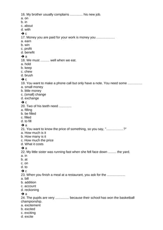 16. My brother usually complains .............. his new job.
a. on
b. in
c. about
d. with
 c
17. Money you are paid for your work is money you ....................
a. earn
b. win
c. profit
d. benefit
 a
18. We must .......... well when we eat.
a. hold
b. keep
c. chew
d. brush
 c
19. You want to make a phone call but only have a note. You need some ................
a. small money
b. little money
c. (small) change
d. exchange
 c
20. Two of his teeth need ..............
a. filling
b. be filled
c. filled
d. to fill
 a
21. You want to know the price of something, so you say, "...................?"
a. How much is it
b. How many is it
c. How much the price
d. What it costs
 a
22. My little sister was running fast when she fell face down ......... the yard.
a. in
b. at
c. on
d. to
 c
23. When you finish a meal at a restaurant, you ask for the ....................
a. bill
b. addition
c. account
d. reckoning
 a
24. The pupils are very ............... because their school has won the basketball
championship.
a. excitement
b. excited
c. exciting
d. excite
 