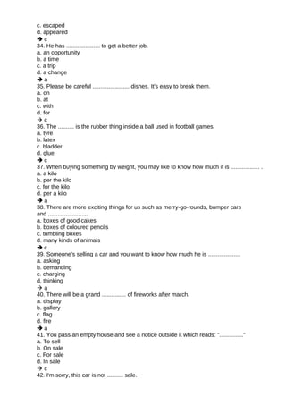 c. escaped
d. appeared
 c
34. He has ..................... to get a better job.
a. an opportunity
b. a time
c. a trip
d. a change
 a
35. Please be careful ....................... dishes. It's easy to break them.
a. on
b. at
c. with
d. for
 c
36. The .......... is the rubber thing inside a ball used in football games.
a. tyre
b. latex
c. bladder
d. glue
 c
37. When buying something by weight, you may like to know how much it is .................. .
a. a kilo
b. per the kilo
c. for the kilo
d. per a kilo
 a
38. There are more exciting things for us such as merry-go-rounds, bumper cars
and .........................
a. boxes of good cakes
b. boxes of coloured pencils
c. tumbling boxes
d. many kinds of animals
 c
39. Someone's selling a car and you want to know how much he is ....................
a. asking
b. demanding
c. charging
d. thinking
 a
40. There will be a grand ............... of fireworks after march.
a. display
b. gallery
c. flag
d. fire
 a
41. You pass an empty house and see a notice outside it which reads: "..............."
a. To sell
b. On sale
c. For sale
d. In sale
 c
42. I'm sorry, this car is not .......... sale.
 