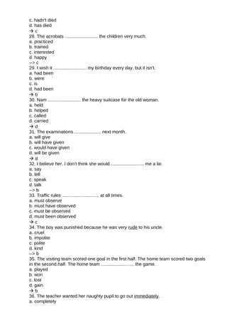 c. hadn't died
d. has died
 c
28. The acrobats .......................... the children very much.
a. practiced
b. trained
c. interested
d. happy
--> c
29. I wish it .......................... my birthday every day, but it isn't.
a. had been
b. were
c. is
d. had been
 b
30. Nam .......................... the heavy suitcase for the old woman.
a. held
b. helped
c. called
d. carried
 d
31. The examinations ..................... next month.
a. will give
b. will have given
c. would have given
d. will be given
 d
32. I believe her. I don’t think she would .......................... me a lie.
a. say
b. tell
c. speak
d. talk
--> b
33. Traffic rules ............................. at all times.
a. must observe
b. must have observed
c. must be observed
d. must been observed
 c
34. The boy was punished because he was very rude to his uncle.
a. cruel
b. impolite
c. polite
d. kind
--> b
35. The visiting team scored one goal in the first half. The home team scored two goals
in the second half. The home team .......................... the game.
a. played
b. won
c. lost
d. gain
 b
36. The teacher wanted her naughty pupil to go out immediately.
a. completely
 