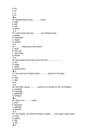 a. for
b. on
c. in
d. of
 a
43. Nobody likes to pay ............. prices.
a. high
b. tall
c. big
d. great
 a
44. I don't know how she ............ her birthday party.
a. greets
b. celebrates
c. hopes
d. wishes
 b
45. ........... should pay more taxes.
a. Rich
b. The rich
c. The riches
d. Richer
 b
46. Nam asked Hoa to go to the Summer .........................
a. fair
b. stage
c. show
d. performance
 a
47. You can write English better ............. anyone in the class.
a. as
b. than
c. else
d. to
 b
48. She often sends ............. cards to her friends on the Tet holidays.
a. readings
b. meetings
c. greetings
d. writings
 c
49. Red is my ............ colour.
a. best
b. favourite
c. beloved
d. dearest
 b
50. On Sunday, our family members usually ....... and enjoy a good meal.
a. meet
b. gather
c. talk
d. see
 b
 