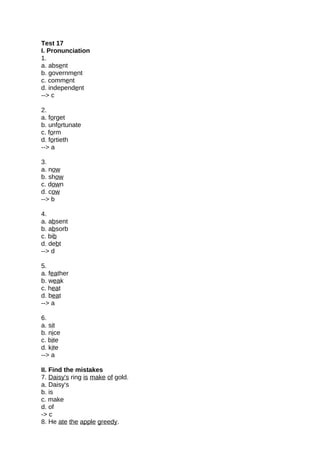 Test 17
I. Pronunciation
1.
a. absent
b. government
c. comment
d. independent
--> c
2.
a. forget
b. unfortunate
c. form
d. fortieth
--> a
3.
a. now
b. show
c. down
d. cow
--> b
4.
a. absent
b. absorb
c. bib
d. debt
--> d
5.
a. feather
b. weak
c. heat
d. beat
--> a
6.
a. sit
b. nice
c. bite
d. kite
--> a
II. Find the mistakes
7. Daisy's ring is make of gold.
a. Daisy's
b. is
c. make
d. of
-> c
8. He ate the apple greedy.
 
