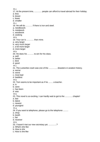  c
17. At the present time, ............. people can afford to travel abroad for their holiday.
a. less
b. lesser
c. fewer
d. smaller
 c
18. He will do ............ if there is iron and steel.
a. needlework
b. metalwork
c. woodwork
d. cooking
 b
19. Your car is ............. than mine.
a. very larger
b. very much larger
c. a lot more larger
d. more larger
 b
20. He does his ........... to win for his class.
a. well
b. better
c. best
d. good
 c
21. The Lockerbie crash was one of the ............... disasters in aviation history.
a. worse
b. worst
c. most bad
d. baddest
 b
22. Tom seems to be important as if he ........ a teacher.
a. is
b. were
c. has been
d. was
 b
23. This novel is so exciting, I can hardly wait to get to the ............. chapter!
a. last
b. latest
c. newest
d. youngest
 a
24. If you want to telephone, please go to the telephone .........
a. shop
b. booth
c. fair
d. receiver
 b
25. I haven't met our new secretary yet. ..............?
a. What's she like
b. How is she
c. How is she like
 