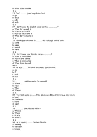 d. What does she like
 a
26. Don't .......... your bicycle too fast.
a. go
b. drive
c. ride
d. walk
 c
27. I don't know the English word for this. ................?
a. What do you call it
b. How do you call it
c. How do you name it
d. What do you name it
 a
28. How happy we were to ........... our holidays on the farm!
a. send
b. pass
c. spend
d. have
 c
29. I don't know your friend's name ..............?
a. What is she called
b. How is she called
c. What is she named
d. What does she call
--> a
30. He acts ......... he were the oldest person here.
a. as
b. if
c. as if
d. like
 c
31 . ............. paid the waiter? - Jane did.
a. Whom
b. How
c. Who
d. Whose
 c
32. They are going to ....... their golden wedding anniversary next week.
a. hold
b. celebrate
c. have
d. open
 b
33. .............. pictures are those?
a. Whose
b. Who's
c. How's
d. What's
 a
34. He is jogging ......... her two friends.
a. among
b. between
c. beside
 