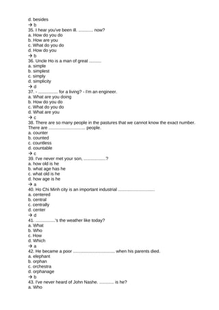 d. besides
 b
35. I hear you've been ill. ............ now?
a. How do you do
b. How are you
c. What do you do
d. How do you
 b
36. Uncle Ho is a man of great ..........
a. simple
b. simplest
c. simply
d. simplicity
 d
37. - ................ for a living? - I'm an engineer.
a. What are you doing
b. How do you do
c. What do you do
d. What are you
 c
38. There are so many people in the pastures that we cannot know the exact number.
There are .............................. people.
a. counter
b. counted
c. countless
d. countable
 c
39. I've never met your son, ..................?
a. how old is he
b. what age has he
c. what old is he
d. how age is he
 a
40. Ho Chi Minh city is an important industrial ..............................
a. centered
b. central
c. centrally
d. center
 d
41. ................'s the weather like today?
a. What
b. Who
c. How
d. Which
 a
42. He became a poor .................................. when his parents died.
a. elephant
b. orphan
c. orchestra
d. orphanage
 b
43. I've never heard of John Nashe. ............ is he?
a. Who
 