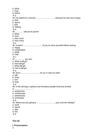 b. What
c. How
d. Which
 a
44. He asked for a second ................................... because he was very hungry.
a. dish
b. spoon
c. fork
d. helping
 d
45. .............. tall you've grown!
a. What
b. How
c. How much
d. How many
 b
46. It wasn't .................................. of you to serve yourself without asking.
a. happy
b. complicated
c. polite
d. rude
 c
47. ................ you are!
a. What a tall girl
b. How tall girl
c. What tall girl
d. How a tall girl
 a
48. Don't .................................. me as if I were an idiot!
a. talk
b. show
c. turn
d. treat
 d
49. In the old days, orphans and homeless people lived and worked
in ..................................
a. workhomes
b. workhouses
c. warehouses
d. workshops
 b
50. Where are you going to .................................. your summer holiday?
a. send
b. spend
c. stay
d. live
 b
Test 18:
I. Pronunciation:
1.
 