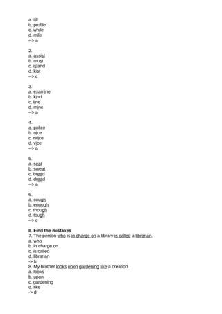 a. till
b. profile
c. while
d. mile
--> a
2.
a. assist
b. must
c. island
d. kist
--> c
3.
a. examine
b. kind
c. line
d. mine
--> a
4.
a. police
b. nice
c. twice
d. vice
--> a
5.
a. seat
b. sweat
c. bread
d. dread
--> a
6.
a. cough
b. enough
c. though
d. tough
--> c
II. Find the mistakes
7. The person who is in charge on a library is called a librarian.
a. who
b. in charge on
c. is called
d. librarian
-> b
8. My brother looks upon gardening like a creation.
a. looks
b. upon
c. gardening
d. like
-> d
 