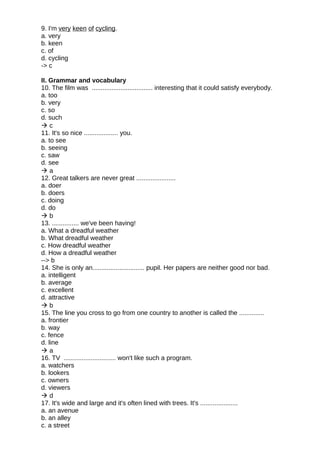 9. I'm very keen of cycling.
a. very
b. keen
c. of
d. cycling
-> c
II. Grammar and vocabulary
10. The film was .................................. interesting that it could satisfy everybody.
a. too
b. very
c. so
d. such
 c
11. It's so nice ................... you.
a. to see
b. seeing
c. saw
d. see
 a
12. Great talkers are never great ......................
a. doer
b. doers
c. doing
d. do
 b
13. ............... we've been having!
a. What a dreadful weather
b. What dreadful weather
c. How dreadful weather
d. How a dreadful weather
--> b
14. She is only an............................. pupil. Her papers are neither good nor bad.
a. intelligent
b. average
c. excellent
d. attractive
 b
15. The line you cross to go from one country to another is called the ..............
a. frontier
b. way
c. fence
d. line
 a
16. TV ............................. won't like such a program.
a. watchers
b. lookers
c. owners
d. viewers
 d
17. It's wide and large and it's often lined with trees. It's .....................
a. an avenue
b. an alley
c. a street
 