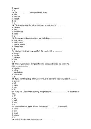 d. a park
 a
18. He ....................... has written this letter.
a. him
b. himself
c. hisself
d. his
 b
19. Climb to the top of a hill so that you can admire the ................
a. country
b. land
c. countryside
d. place
 c
20. The new members of a class are called the .......................
a. new friends
b. newcomers
c. special friends
d. classmates
 b
21. You have to drive very carefully if a road is full of ..............
a. angles
b. bends
c. corners
d. hole
 b
22. The newcomers do things differently because they do not know the
new ........................
a. troubles
b. rules
c. regulations
d. difficulties
 c
23. If you want to put up a tent, you'll have to look for a nice flat piece of .............
a. ground
b. oil
c. earth
d. land
 a
24. Hurry up! Our uncle is coming. His plane will ............................... in less than an
hour.
a. fly
b. go
c. park
d. land
 d
25. There are quite a few islands off the west ................. of Scotland.
a. shore
b. cost
c. coast
d. beach
 c
26. The air in the city is very dirty. It is ....................
 