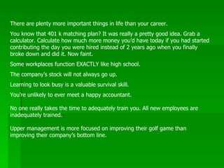 There are plenty more important things in life than your career.  You know that 401 k matching plan? It was really a pretty good idea. Grab a calculator. Calculate how much more money you’d have today if you had started contributing the day you were hired instead of 2 years ago when you finally broke down and did it. Now faint.  Some workplaces function EXACTLY like high school.  The company’s stock will not always go up.  Learning to look busy is a valuable survival skill.  You’re unlikely to ever meet a happy accountant.  No one really takes the time to adequately train you. All new employees are inadequately trained.  Upper management is more focused on improving their golf game than improving their company’s bottom line.  