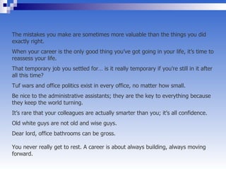 The mistakes you make are sometimes more valuable than the things you did exactly right.  When your career is the only good thing you’ve got going in your life, it’s time to reassess your life.  That temporary job you settled for… is it really temporary if you’re still in it after all this time?  Tuf wars and office politics exist in every office, no matter how small.  Be nice to the administrative assistants; they are the key to everything because they keep the world turning.  It’s rare that your colleagues are actually smarter than you; it’s all confidence.  Old white guys are not old and wise guys.  Dear lord, office bathrooms can be gross.  You never really get to rest. A career is about always building, always moving forward.  