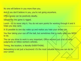 No one will believe in you more than you.  And if you don’t believe in you, you’re not going anywhere.  Office gossip can be positively deadly.  Sometimes the game is rigged.  Lunch - try to never skip it. You do not earn points for working through it and it helps you stay sane.  It IS possible to one day wake up and realize you hate your dream job.  You fear taking your eye off the ball, but sometimes that is really what you NEED to do.  The car you drive to work is very important. Office workers put a lot of value judgments on fellow workers vehicles. Timing, like location, is literally EVERYTHING.  Networking is not just a buzzword: it’s the most valuable thing you can do for your career.  