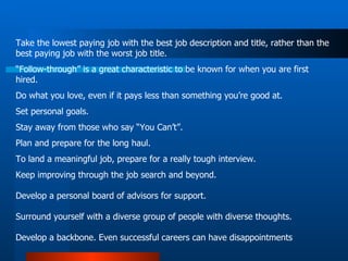 Take the lowest paying job with the best job description and title, rather than the best paying job with the worst job title.  “ Follow-through” is a great characteristic to be known for when you are first hired.  Do what you love, even if it pays less than something you’re good at.  Set personal goals.  Stay away from those who say “You Can’t”.  Plan and prepare for the long haul. To land a meaningful job, prepare for a really tough interview.  Keep improving through the job search and beyond.  Develop a personal board of advisors for support.  Surround yourself with a diverse group of people with diverse thoughts.  Develop a backbone. Even successful careers can have disappointments  