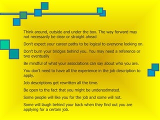 Think around, outside and under the box. The way forward may not necessarily be clear or straight ahead  Don't expect your career paths to be logical to everyone looking on.  Don’t burn your bridges behind you. You may need a reference or two eventually  Be mindful of what your associations can say about who you are.  You don’t need to have all the experience in the job description to apply.  Job descriptions get rewritten all the time.  Be open to the fact that you might be underestimated.  Some people will like you for the job and some will not.  Some will laugh behind your back when they find out you are applying for a certain job.  