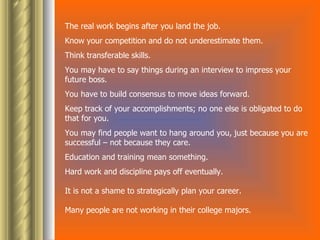 The real work begins after you land the job. Know your competition and do not underestimate them.  Think transferable skills.  You may have to say things during an interview to impress your future boss.  You have to build consensus to move ideas forward.  Keep track of your accomplishments; no one else is obligated to do that for you.  You may find people want to hang around you, just because you are successful – not because they care.  Education and training mean something.  Hard work and discipline pays off eventually.  It is not a shame to strategically plan your career.  Many people are not working in their college majors.  