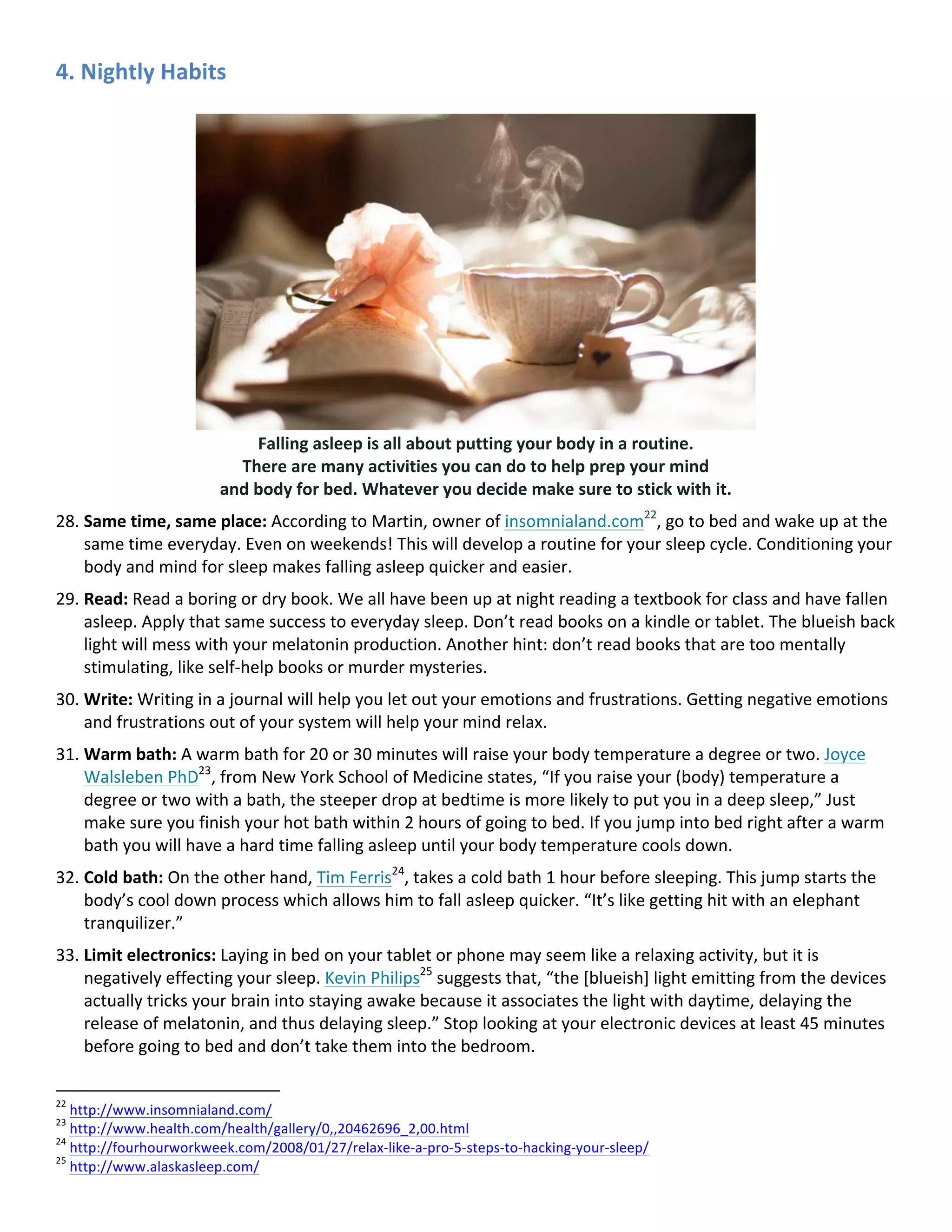 4.	Nightly	Habits	
Falling	asleep	is	all	about	putting	your	body	in	a	routine.		
There	are	many	activities	you	can	do	to	help	prep	your	mind		
and	body	for	bed.	Whatever	you	decide	make	sure	to	stick	with	it.	
28. Same	time,	same	place:	According	to	Martin,	owner	of	insomnialand.com22
,	go	to	bed	and	wake	up	at	the	
same	time	everyday.	Even	on	weekends!	This	will	develop	a	routine	for	your	sleep	cycle.	Conditioning	your	
body	and	mind	for	sleep	makes	falling	asleep	quicker	and	easier.	
29. Read:	Read	a	boring	or	dry	book.	We	all	have	been	up	at	night	reading	a	textbook	for	class	and	have	fallen	
asleep.	Apply	that	same	success	to	everyday	sleep.	Don’t	read	books	on	a	kindle	or	tablet.	The	blueish	back	
light	will	mess	with	your	melatonin	production.	Another	hint:	don’t	read	books	that	are	too	mentally	
stimulating,	like	self-help	books	or	murder	mysteries.	
30. Write:	Writing	in	a	journal	will	help	you	let	out	your	emotions	and	frustrations.	Getting	negative	emotions	
and	frustrations	out	of	your	system	will	help	your	mind	relax.	
31. Warm	bath:	A	warm	bath	for	20	or	30	minutes	will	raise	your	body	temperature	a	degree	or	two.	Joyce	
Walsleben	PhD23
,	from	New	York	School	of	Medicine	states,	“If	you	raise	your	(body)	temperature	a	
degree	or	two	with	a	bath,	the	steeper	drop	at	bedtime	is	more	likely	to	put	you	in	a	deep	sleep,”	Just	
make	sure	you	finish	your	hot	bath	within	2	hours	of	going	to	bed.	If	you	jump	into	bed	right	after	a	warm	
bath	you	will	have	a	hard	time	falling	asleep	until	your	body	temperature	cools	down.	
32. Cold	bath:	On	the	other	hand,	Tim	Ferris24
,	takes	a	cold	bath	1	hour	before	sleeping.	This	jump	starts	the	
body’s	cool	down	process	which	allows	him	to	fall	asleep	quicker.	“It’s	like	getting	hit	with	an	elephant	
tranquilizer.”	
33. Limit	electronics:	Laying	in	bed	on	your	tablet	or	phone	may	seem	like	a	relaxing	activity,	but	it	is	
negatively	effecting	your	sleep.	Kevin	Philips25
	suggests	that,	“the	[blueish]	light	emitting	from	the	devices	
actually	tricks	your	brain	into	staying	awake	because	it	associates	the	light	with	daytime,	delaying	the	
release	of	melatonin,	and	thus	delaying	sleep.”	Stop	looking	at	your	electronic	devices	at	least	45	minutes	
before	going	to	bed	and	don’t	take	them	into	the	bedroom.	
																																																								
22
	http://www.insomnialand.com/		
23
	http://www.health.com/health/gallery/0,,20462696_2,00.html		
24
	http://fourhourworkweek.com/2008/01/27/relax-like-a-pro-5-steps-to-hacking-your-sleep/		
25
	http://www.alaskasleep.com/		
 