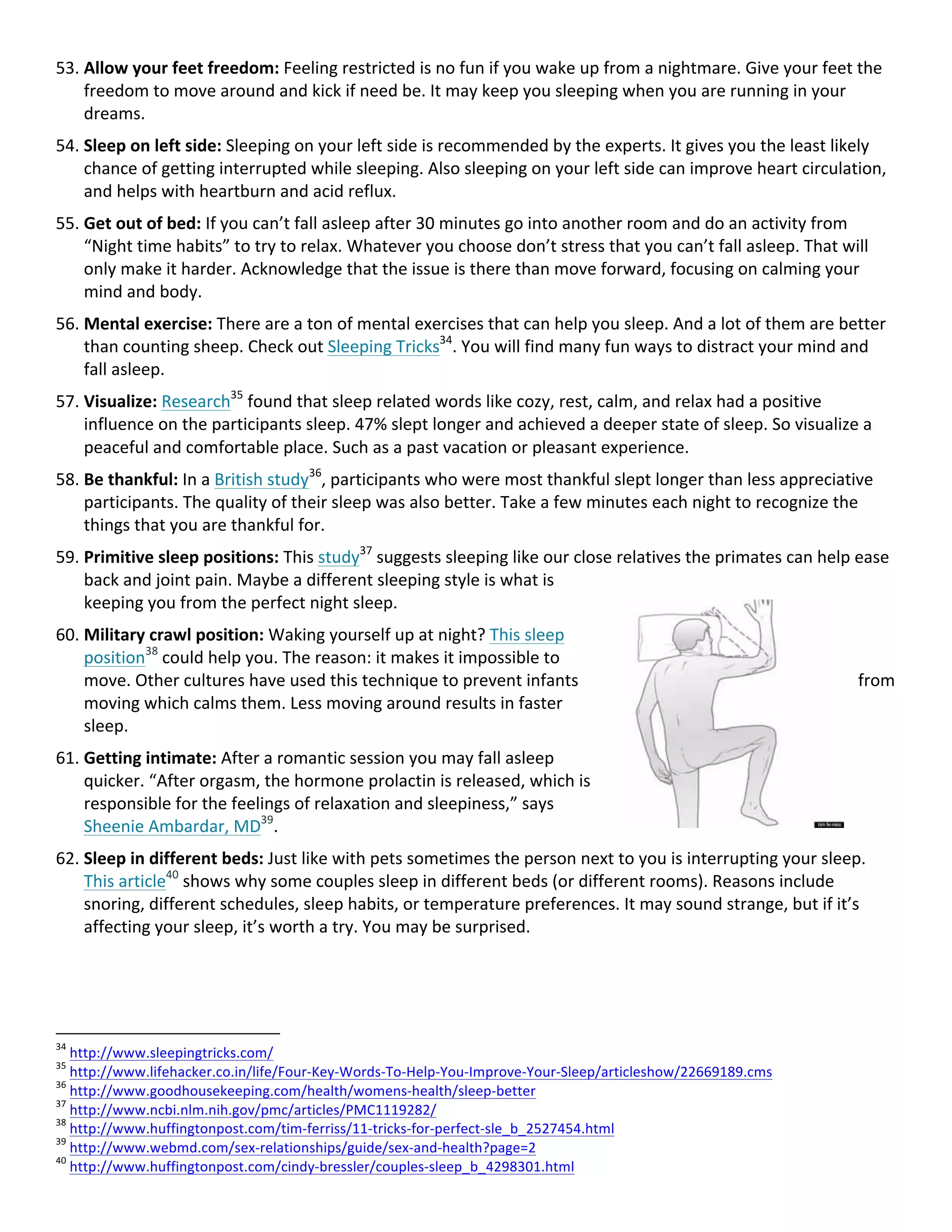 53. Allow	your	feet	freedom:	Feeling	restricted	is	no	fun	if	you	wake	up	from	a	nightmare.	Give	your	feet	the	
freedom	to	move	around	and	kick	if	need	be.	It	may	keep	you	sleeping	when	you	are	running	in	your	
dreams.	
54. Sleep	on	left	side:	Sleeping	on	your	left	side	is	recommended	by	the	experts.	It	gives	you	the	least	likely	
chance	of	getting	interrupted	while	sleeping.	Also	sleeping	on	your	left	side	can	improve	heart	circulation,	
and	helps	with	heartburn	and	acid	reflux.	
55. Get	out	of	bed:	If	you	can’t	fall	asleep	after	30	minutes	go	into	another	room	and	do	an	activity	from	
“Night	time	habits”	to	try	to	relax.	Whatever	you	choose	don’t	stress	that	you	can’t	fall	asleep.	That	will	
only	make	it	harder.	Acknowledge	that	the	issue	is	there	than	move	forward,	focusing	on	calming	your	
mind	and	body.	
56. Mental	exercise:	There	are	a	ton	of	mental	exercises	that	can	help	you	sleep.	And	a	lot	of	them	are	better	
than	counting	sheep.	Check	out	Sleeping	Tricks34
.	You	will	find	many	fun	ways	to	distract	your	mind	and	
fall	asleep.	
57. Visualize:	Research35
	found	that	sleep	related	words	like	cozy,	rest,	calm,	and	relax	had	a	positive	
influence	on	the	participants	sleep.	47%	slept	longer	and	achieved	a	deeper	state	of	sleep.	So	visualize	a	
peaceful	and	comfortable	place.	Such	as	a	past	vacation	or	pleasant	experience.	
58. Be	thankful:	In	a	British	study36
,	participants	who	were	most	thankful	slept	longer	than	less	appreciative	
participants.	The	quality	of	their	sleep	was	also	better.	Take	a	few	minutes	each	night	to	recognize	the	
things	that	you	are	thankful	for.	
59. Primitive	sleep	positions:	This	study37
	suggests	sleeping	like	our	close	relatives	the	primates	can	help	ease	
back	and	joint	pain.	Maybe	a	different	sleeping	style	is	what	is	
keeping	you	from	the	perfect	night	sleep.	
60. Military	crawl	position:	Waking	yourself	up	at	night?	This	sleep	
position38
	could	help	you.	The	reason:	it	makes	it	impossible	to	
move.	Other	cultures	have	used	this	technique	to	prevent	infants	 from	
moving	which	calms	them.	Less	moving	around	results	in	faster	
sleep.	
61. Getting	intimate:	After	a	romantic	session	you	may	fall	asleep	
quicker.	“After	orgasm,	the	hormone	prolactin	is	released,	which	is	
responsible	for	the	feelings	of	relaxation	and	sleepiness,”	says	
Sheenie	Ambardar,	MD39
.	
62. Sleep	in	different	beds:	Just	like	with	pets	sometimes	the	person	next	to	you	is	interrupting	your	sleep.	
This	article40
	shows	why	some	couples	sleep	in	different	beds	(or	different	rooms).	Reasons	include	
snoring,	different	schedules,	sleep	habits,	or	temperature	preferences.	It	may	sound	strange,	but	if	it’s	
affecting	your	sleep,	it’s	worth	a	try.	You	may	be	surprised.	
	 	
																																																								
34
	http://www.sleepingtricks.com/		
35
	http://www.lifehacker.co.in/life/Four-Key-Words-To-Help-You-Improve-Your-Sleep/articleshow/22669189.cms		
36
	http://www.goodhousekeeping.com/health/womens-health/sleep-better		
37
	http://www.ncbi.nlm.nih.gov/pmc/articles/PMC1119282/		
38
	http://www.huffingtonpost.com/tim-ferriss/11-tricks-for-perfect-sle_b_2527454.html		
39
	http://www.webmd.com/sex-relationships/guide/sex-and-health?page=2		
40
	http://www.huffingtonpost.com/cindy-bressler/couples-sleep_b_4298301.html		
 