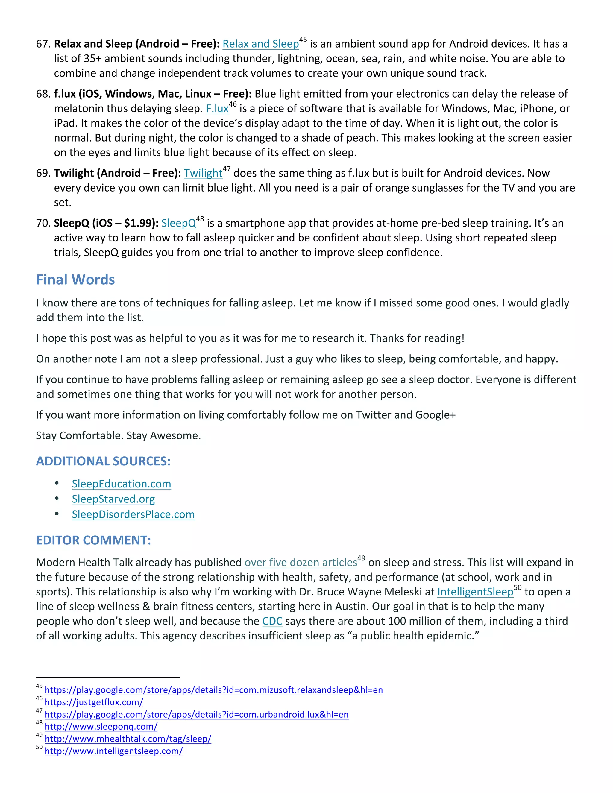 67. Relax	and	Sleep	(Android	–	Free):	Relax	and	Sleep45
	is	an	ambient	sound	app	for	Android	devices.	It	has	a	
list	of	35+	ambient	sounds	including	thunder,	lightning,	ocean,	sea,	rain,	and	white	noise.	You	are	able	to	
combine	and	change	independent	track	volumes	to	create	your	own	unique	sound	track.	
68. f.lux	(iOS,	Windows,	Mac,	Linux	–	Free):	Blue	light	emitted	from	your	electronics	can	delay	the	release	of	
melatonin	thus	delaying	sleep.	F.lux46
	is	a	piece	of	software	that	is	available	for	Windows,	Mac,	iPhone,	or	
iPad.	It	makes	the	color	of	the	device’s	display	adapt	to	the	time	of	day.	When	it	is	light	out,	the	color	is	
normal.	But	during	night,	the	color	is	changed	to	a	shade	of	peach.	This	makes	looking	at	the	screen	easier	
on	the	eyes	and	limits	blue	light	because	of	its	effect	on	sleep.	
69. Twilight	(Android	–	Free):	Twilight47
	does	the	same	thing	as	f.lux	but	is	built	for	Android	devices.	Now	
every	device	you	own	can	limit	blue	light.	All	you	need	is	a	pair	of	orange	sunglasses	for	the	TV	and	you	are	
set.	
70. SleepQ	(iOS	–	$1.99):	SleepQ48
	is	a	smartphone	app	that	provides	at-home	pre-bed	sleep	training.	It’s	an	
active	way	to	learn	how	to	fall	asleep	quicker	and	be	confident	about	sleep.	Using	short	repeated	sleep	
trials,	SleepQ	guides	you	from	one	trial	to	another	to	improve	sleep	confidence.	
Final	Words	
I	know	there	are	tons	of	techniques	for	falling	asleep.	Let	me	know	if	I	missed	some	good	ones.	I	would	gladly	
add	them	into	the	list.	
I	hope	this	post	was	as	helpful	to	you	as	it	was	for	me	to	research	it.	Thanks	for	reading!	
On	another	note	I	am	not	a	sleep	professional.	Just	a	guy	who	likes	to	sleep,	being	comfortable,	and	happy.	
If	you	continue	to	have	problems	falling	asleep	or	remaining	asleep	go	see	a	sleep	doctor.	Everyone	is	different	
and	sometimes	one	thing	that	works	for	you	will	not	work	for	another	person.	
If	you	want	more	information	on	living	comfortably	follow	me	on	Twitter	and	Google+	
Stay	Comfortable.	Stay	Awesome.	
ADDITIONAL	SOURCES:	
• SleepEducation.com	
• SleepStarved.org	
• SleepDisordersPlace.com	
EDITOR	COMMENT:		
Modern	Health	Talk	already	has	published	over	five	dozen	articles49
	on	sleep	and	stress.	This	list	will	expand	in	
the	future	because	of	the	strong	relationship	with	health,	safety,	and	performance	(at	school,	work	and	in	
sports).	This	relationship	is	also	why	I’m	working	with	Dr.	Bruce	Wayne	Meleski	at	IntelligentSleep50
	to	open	a	
line	of	sleep	wellness	&	brain	fitness	centers,	starting	here	in	Austin.	Our	goal	in	that	is	to	help	the	many	
people	who	don’t	sleep	well,	and	because	the	CDC	says	there	are	about	100	million	of	them,	including	a	third	
of	all	working	adults.	This	agency	describes	insufficient	sleep	as	“a	public	health	epidemic.”	
																																																								
45
	https://play.google.com/store/apps/details?id=com.mizusoft.relaxandsleep&hl=en		
46
	https://justgetflux.com/		
47
	https://play.google.com/store/apps/details?id=com.urbandroid.lux&hl=en		
48
	http://www.sleeponq.com/		
49
	http://www.mhealthtalk.com/tag/sleep/		
50
	http://www.intelligentsleep.com/		
 