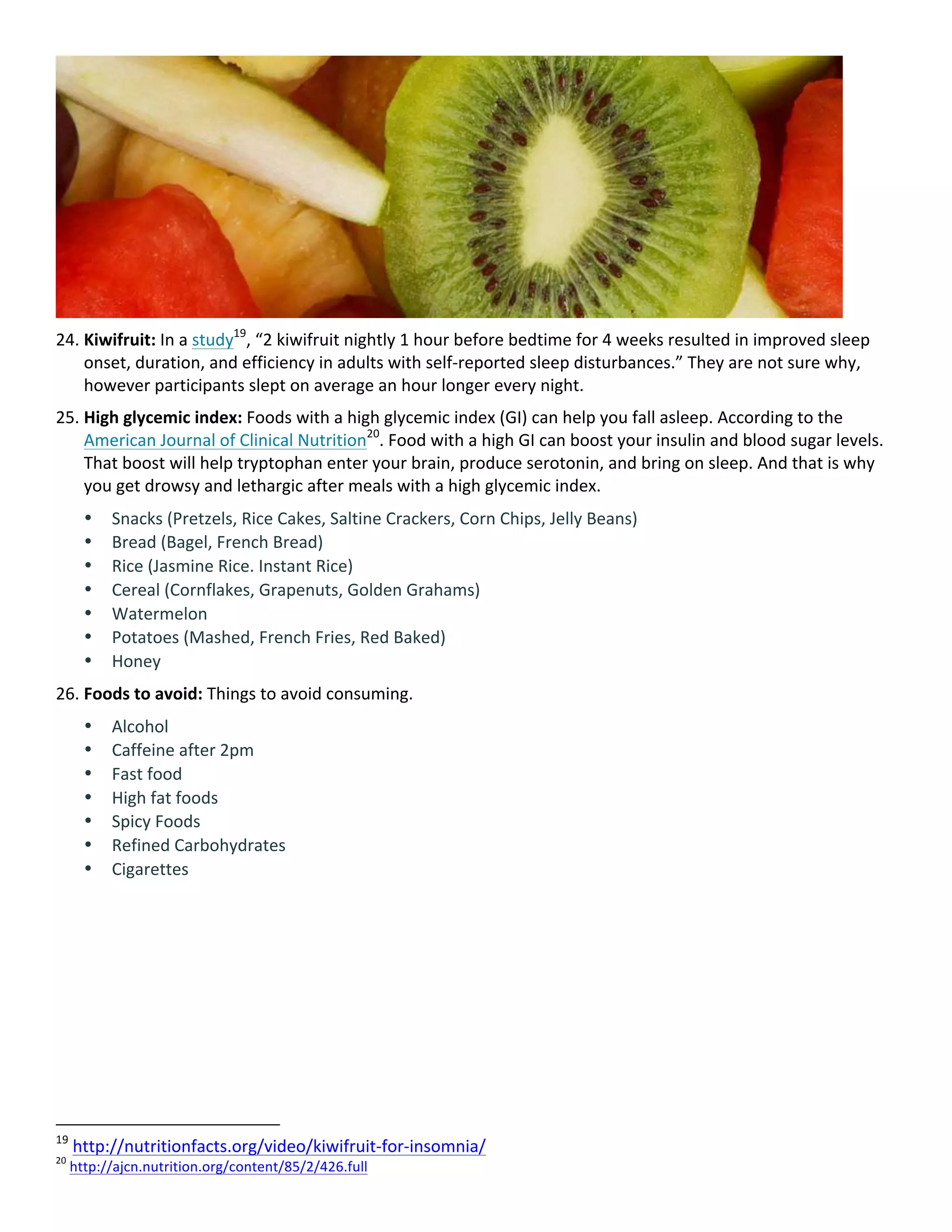 24. Kiwifruit:	In	a	study19
,	“2	kiwifruit	nightly	1	hour	before	bedtime	for	4	weeks	resulted	in	improved	sleep	
onset,	duration,	and	efficiency	in	adults	with	self-reported	sleep	disturbances.”	They	are	not	sure	why,	
however	participants	slept	on	average	an	hour	longer	every	night.	
25. High	glycemic	index:	Foods	with	a	high	glycemic	index	(GI)	can	help	you	fall	asleep.	According	to	the	
American	Journal	of	Clinical	Nutrition20
.	Food	with	a	high	GI	can	boost	your	insulin	and	blood	sugar	levels.	
That	boost	will	help	tryptophan	enter	your	brain,	produce	serotonin,	and	bring	on	sleep.	And	that	is	why	
you	get	drowsy	and	lethargic	after	meals	with	a	high	glycemic	index.	
• Snacks	(Pretzels,	Rice	Cakes,	Saltine	Crackers,	Corn	Chips,	Jelly	Beans)	
• Bread	(Bagel,	French	Bread)	
• Rice	(Jasmine	Rice.	Instant	Rice)	
• Cereal	(Cornflakes,	Grapenuts,	Golden	Grahams)	
• Watermelon	
• Potatoes	(Mashed,	French	Fries,	Red	Baked)	
• Honey	
26. Foods	to	avoid:	Things	to	avoid	consuming.	
• Alcohol	
• Caffeine	after	2pm	
• Fast	food	
• High	fat	foods	
• Spicy	Foods	
• Refined	Carbohydrates	
• Cigarettes	
																																																								
19
	http://nutritionfacts.org/video/kiwifruit-for-insomnia/		
20
	http://ajcn.nutrition.org/content/85/2/426.full		
 