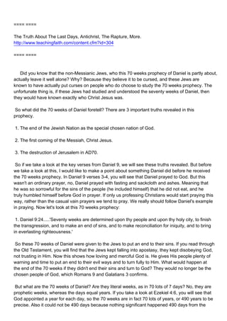 ==== ====

The Truth About The Last Days, Antichrist, The Rapture, More.
http://www.teachingfaith.com/content.cfm?id=304

==== ====



Did you know that the non-Messianic Jews, who this 70 weeks prophecy of Daniel is partly about,
actually leave it well alone? Why? Because they believe it to be cursed, and these Jews are
known to have actually put curses on people who do choose to study the 70 weeks prophecy. The
unfortunate thing is, if these Jews had studied and understood the seventy weeks of Daniel, then
they would have known exactly who Christ Jesus was.

So what did the 70 weeks of Daniel foretell? There are 3 important truths revealed in this
prophecy.

1. The end of the Jewish Nation as the special chosen nation of God.

2. The first coming of the Messiah, Christ Jesus.

3. The destruction of Jerusalem in AD70.

So if we take a look at the key verses from Daniel 9, we will see these truths revealed. But before
we take a look at this, I would like to make a point about something Daniel did before he received
the 70 weeks prophecy. In Daniel 9 verses 3-4, you will see that Daniel prayed to God. But this
wasn't an ordinary prayer, no, Daniel prayed with fasting and sackcloth and ashes. Meaning that
he was so sorrowful for the sins of the people (he included himself) that he did not eat, and he
truly humbled himself before God in prayer. If only us professing Christians would start praying this
way, rather than the casual vain prayers we tend to pray. We really should follow Daniel's example
in praying. Now let's look at this 70 weeks prophecy:

1. Daniel 9:24.....'Seventy weeks are determined upon thy people and upon thy holy city, to finish
the transgression, and to make an end of sins, and to make reconciliation for iniquity, and to bring
in everlasting righteousness.'

So these 70 weeks of Daniel were given to the Jews to put an end to their sins. If you read through
the Old Testament, you will find that the Jews kept falling into apostasy, they kept disobeying God,
not trusting in Him. Now this shows how loving and merciful God is. He gives His people plenty of
warning and time to put an end to their evil ways and to turn fully to Him. What would happen at
the end of the 70 weeks if they didn't end their sins and turn to God? They would no longer be the
chosen people of God, which Romans 9 and Galatians 3 confirms.

But what are the 70 weeks of Daniel? Are they literal weeks, as in 70 lots of 7 days? No, they are
prophetic weeks, whereas the days equal years. If you take a look at Ezekiel 4:6, you will see that
God appointed a year for each day, so the 70 weeks are in fact 70 lots of years, or 490 years to be
precise. Also it could not be 490 days because nothing significant happened 490 days from the
 