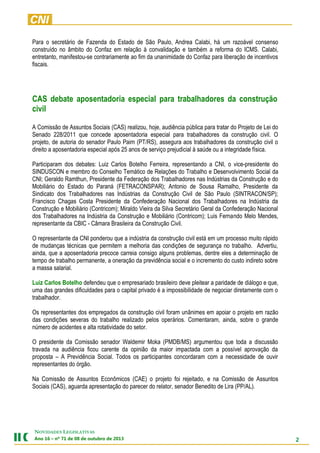 2
NOVIDADES LEGISLATIVAS
Ano 16 – nº 71 de 08 de outubro de 2013
Para o secretário de Fazenda do Estado de São Paulo, Andrea Calabi, há um razoável consenso
construído no âmbito do Confaz em relação à convalidação e também a reforma do ICMS. Calabi,
entretanto, manifestou-se contrariamente ao fim da unanimidade do Confaz para liberação de incentivos
fiscais.
CAS debate aposentadoria especial para trabalhadores da construção
civil
A Comissão de Assuntos Sociais (CAS) realizou, hoje, audiência pública para tratar do Projeto de Lei do
Senado 228/2011 que concede aposentadoria especial para trabalhadores da construção civil. O
projeto, de autoria do senador Paulo Paim (PT/RS), assegura aos trabalhadores da construção civil o
direito a aposentadoria especial após 25 anos de serviço prejudicial à saúde ou a integridade física.
Participaram dos debates: Luiz Carlos Botelho Ferreira, representando a CNI, o vice-presidente do
SINDUSCON e membro do Conselho Temático de Relações do Trabalho e Desenvolvimento Social da
CNI; Geraldo Ramthun, Presidente da Federação dos Trabalhadores nas Indústrias da Construção e do
Mobiliário do Estado do Paraná (FETRACONSPAR); Antonio de Sousa Ramalho, Presidente da
Sindicato dos Trabalhadores nas Indústrias da Construção Civil de São Paulo (SINTRACON/SP);
Francisco Chagas Costa Presidente da Confederação Nacional dos Trabalhadores na Indústria da
Construção e Mobiliário (Contricom); Miraldo Vieira da Silva Secretário Geral da Confederação Nacional
dos Trabalhadores na Indústria da Construção e Mobiliário (Contricom); Luis Fernando Melo Mendes,
representante da CBIC - Câmara Brasileira da Construção Civil.
O representante da CNI ponderou que a indústria da construção civil está em um processo muito rápido
de mudanças técnicas que permitem a melhoria das condições de segurança no trabalho. Advertiu,
ainda, que a aposentadoria precoce carreia consigo alguns problemas, dentre eles a determinação de
tempo de trabalho permanente, a oneração da previdência social e o incremento do custo indireto sobre
a massa salarial.
Luiz Carlos Botelho defendeu que o empresariado brasileiro deve pleitear a paridade de diálogo e que,
uma das grandes dificuldades para o capital privado é a impossibilidade de negociar diretamente com o
trabalhador.
Os representantes dos empregados da construção civil foram unânimes em apoiar o projeto em razão
das condições severas do trabalho realizado pelos operários. Comentaram, ainda, sobre o grande
número de acidentes e alta rotatividade do setor.
O presidente da Comissão senador Waldemir Moka (PMDB/MS) argumentou que toda a discussão
travada na audiência ficou carente da opinião da maior impactada com a possível aprovação da
proposta – A Previdência Social. Todos os participantes concordaram com a necessidade de ouvir
representantes do órgão.
Na Comissão de Assuntos Econômicos (CAE) o projeto foi rejeitado, e na Comissão de Assuntos
Sociais (CAS), aguarda apresentação do parecer do relator, senador Benedito de Lira (PP/AL).
 