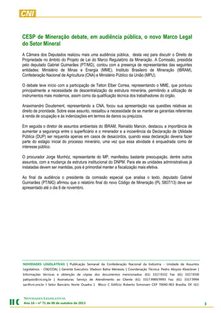 3
NOVIDADES LEGISLATIVAS
Ano 16 – nº 71 de 08 de outubro de 2013
CESP de Mineração debate, em audiência pública, o novo Marco Legal
do Setor Mineral
A Câmara dos Deputados realizou mais uma audiência pública, desta vez para discutir o Direito de
Propriedade no âmbito do Projeto de Lei do Marco Regulatório da Mineração. A Comissão, presidida
pelo deputado Gabriel Guimarães (PT/MG), contou com a presença de representantes das seguintes
entidades: Ministério de Minas e Energia (MME), Instituto Brasileiro de Mineração (IBRAM),
Confederação Nacional de Agricultura (CNA) e Ministério Público da União (MPU).
O debate teve início com a participação de Telton Elber Correa, representando o MME, que pontuou
principalmente a necessidade de descentralização da estrutura minerária, permitindo a utilização de
instrumentos mais modernos, assim como da qualificação técnica dos trabalhadores do órgão.
Anaximandro Doudement, representando a CNA, focou sua apresentação nas questões relativas ao
direito de prioridade. Sobre esse assunto, ressaltou a necessidade de se manter as garantias referentes
à renda de ocupação e às indenizações em termos de danos ou prejuízos.
Em seguida o diretor de assuntos ambientais do IBRAM, Reinaldo Mancin, destacou a importância de
aumentar a segurança entre o superficiário e o minerador e a incoerência da Declaração de Utilidade
Pública (DUP) ser requerida apenas em casos de desacordos, quando essa declaração deveria fazer
parte do estágio inicial do processo minerário, uma vez que essa atividade é enquadrada como de
interesse público.
O procurador Jorge Munhóz, representante do MP, manifestou bastante preocupação, dentre outros
assuntos, com a mudança da estrutura institucional do DNPM. Para ele as unidades administrativas já
instaladas devem ser mantidas, pois é primordial manter a fiscalização mais efetiva.
Ao final da audiência o presidente da comissão especial que analisa o texto, deputado Gabriel
Guimarães (PT/MG) afirmou que o relatório final do novo Código de Mineração (PL 5807/13) deve ser
apresentado até o dia 6 de novembro.
NOVIDADES LEGISLATIVAS | Publicação Semanal da Confederação Nacional da Indústria - Unidade de Assuntos
Legislativos - CNI/COAL | Gerente Executivo: Vladson Bahia Menezes | Coordenação Técnica: Pedro Aloysio Kloeckner |
Informações técnicas e obtenção de cópias dos documentos mencionados: (61) 3317.9332 Fax: (61) 3317.9330
paloysio@cni.org.br | Assinaturas: Serviço de Atendimento ao Cliente (61) 3317.9989/9993 Fax: (61) 3317.9994
sac@cni.org.br | Setor Bancário Norte Quadra 1 Bloco C Edifício Roberto Simonsen CEP 70040-903 Brasília, DF (61)
3317.9001 Fax: (61) 3317.9994 www.cni.org.br | Autorizada a reprodução desde que citada a fonte.
 