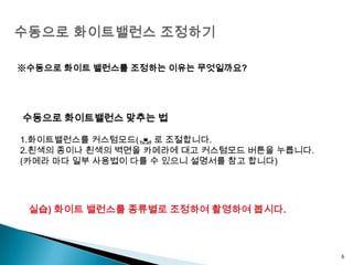 수동으로 화이트밸런스 조정하기6※수동으로 화이트 밸런스를 조정하는 이유는 무엇일까요? 수동으로 화이트밸런스 맞추는 법 1.화이트밸런스를 커스텀모드(     )로 조절합니다.2.흰색의 종이나 흰색의 벽면을 카메라에 대고 커스텀모드 버튼을 누릅니다.(카메라 마다 일부 사용법이 다를 수 있으니 설명서를 참고 합니다)실습) 화이트 밸런스를 종류별로 조정하여 촬영하여 봅시다.