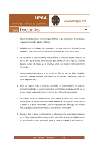 Silvia Giménez Rodríguez - 278 -
difundir la verdad construida con carácter poco dinámico, ya que las decisiones de este tipo que
se publican son acordes al poder establecido.
3. La incidencia de informaciones sobre prevención es muy baja, lo que hacer desaprovechar una
excelente ocasión para la difusión de medidas que prevengan el acceso a la enfermedad.
4. Se hace alusión en los diarios en muy pocas ocasiones, al tratamiento del SIDA, ni siquiera en
1996 o 1997 con la terapia antirretroviral de gran actividad en activo. Algo que sorprende
bastante cuando esta terapia fue el pistoletazo oficial para cronificar institucionalmente la
enfermedad.
5. Las informaciones aparecidas en el día mundial del SIDA en todos los diarios estudiados,
referentes a etiología, prevención y tratamiento, son informaciones exclusivamente enfocadas
desde la hipótesis vírica.
6. Existe una incidencia media de las noticias relacionadas con la solidaridad ante este problema,
principalmente ubicadas en los primeros años de la serie histórica analizada que coincide con los
de más rechazo, fundamentalmente por ignorancia, que existían en la opinión pública.
7. La incidencia de noticias relacionadas con acontecimientos y movilizaciones de los Comités
Antisida y ONG con demandas fundamentalmente relacionadas con la epidemia, son escasas en
la mayoría de los diarios seleccionados. Destaca la negación de tales noticias por parte del diario
ABC, es probable que en consonancia con su línea ideológica conservadora.
8. Excepto el diario El Mundo con alta incidencia de noticias de ciencia, los demás diarios publican
pocas. Destaca solo una noticia en dieciocho años relacionada con la posición disidente, dentro
del apartado “noticias breves” y era noticia porque se trataba de la opinión de un Premio Nobel.
 