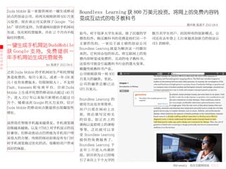 Duda Mobile 是一家提供网站一键生成移动               Boundless Learning 获 800 万美元投资，将网上的免费内容转
    站点的创业公司，前两天刚刚获得 600 万美
                                            变成互动式的电子教科书
    元投资。现在该公司又获得了 Google “Go
                                                                                              欧开磊 发表于 2012-04-6
    Mo”项目的支持，为普通网站提供手机网站
    生成、优化和托管服务，并在 12 个月内不收                  如今，对于很多大学生来说，除了沉重的学                  数万名学生用户。因其特有的创新模式，公
    取任何费用。                                  费负担外，购买教科书的花费是他们另一个                  司还在去年登上《20 家最具创新力的创业公
                                            主 要 的 负 担。 一 家 位 于 波 士 顿 的 创 业 公 司   司》的榜单。
    一键生成手机网站 DudaMobile
                                            Boundless Learning 就是为解决这一问题而
创   获 Google 支持， 免 费 提 供 一                  来的，它利用众包的形式，将互联网上的免
业
公   年手机网站生成托管服务                             费内容转变成免费的、互动的电子教科书，
司
动                       leo 发表于 2012-04-6   这很有可能会引起教科书行业的重大变革，
态                                           颠覆传统教科书产业。
    之前 Duda Mobile 的手机网站生产和托管服              公司刚刚获得一轮 800
    务是收费的，每月 9 美元，或者一年 108 美                万美元的融资，至此，
    元（也有免费版本，但限制较大），不支持                     公司的融资总额已达
    Flash、framesets 和 电 商 平 台。 目 前 Duda     970 万美元。
    Mobile 上生成并托管的移动站点超过 140 万
    个，进入 2012 年以来每月新增站点超过 10                Boundless Learning 的
    万个。随着这次 Google 的大力支持，估计                 使用方法也非常简单。
    Duda Mobile 的移动站点数量将出现爆发性               用户只需在网站上注
    增长。                                     册， 然 后 填 写 完 相 关
                                            的 信 息， 如 正 在 上 的
    虽然现在智能手机越来越普及，手机浏览器                     课程以及即将上的课程
    功能越来越强，以及 HTML5 对手机显示的良                 等 等， 之 后 就 可 以 享
    好兼容，但移动类站点仍然能为手机用户带                     受 Boundless Learning
    来很大的方便。传统的网站如果没有专门针                     提 供 的 免 费 服 务 了。
    对手机浏览做过优化的话，很难给用户带来                     Boundless Learning 于
    良好的体验。                                  去 年 11 月 进 入 内 测 阶
                                            段，到目前为止已经吸
                                            引了来自上千个大学的
                                                                                       36krweekly 关注互联网创业 VOL71
 