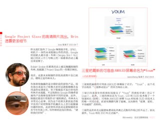 大
公
    Google Project Glass 的高清照片流出，Brin
司
动
    透露更多细节
态                                boxi 发表于 2012-04-7

               昨天我们发布了 Google 集智能手机、GPRS、
               相机于一身的未来眼镜公布的消息，Google
               的创始人谢尔盖·布林（Sergey Brin）马上
               就已经在 4 月 5 号晚上的一场慈善活动上戴
               出来显摆了。

               Robert Scoble 在慈善活动上碰见佩戴眼镜的
               布林，  他披露了 Project Glass 的一些幕后情况。
                                                      三星把最新的可弯曲 AMOLED 屏幕命名为“Youm”
               现在，这款未来眼镜的首批高清图片也已流                    （点此看视频）                    JasonZheng 发表于 2012-04-8
               出，模特正是布林本人：

               布林称他佩戴的是早期阶段的原型产品，现                    三星刚把最新的可弯曲 AMOLED 屏幕取了名字：“Youm”。这个名
               在放出来是为了收集大家对这款眼镜概念及                    字出现在“三星移动显示”的官方网站上面。
               用途的反馈意见。至于眼镜是不是自供电的
               布林并未透露，不过他指出 Google 的确希望               三星已向美国专利和商标局提交了“Youm”的商标申请（含以下
               最终产品能够连接各种不同的设备。此外，                    Logo）。此外，三星的网站还为 Youm、LCD 和 OLED 技术做了一个
               眼镜还要进行常规的 RF 辐射测试，布林本人                 快速对比 ( 如图 )。可弯曲 AMOLED 屏幕 Youm 和标准 OLED 在技术上
               非常关心此事，因为这个结果关系到是否能                    的唯一不同点是，前者用薄膜代替了玻璃，从而拥有“更薄、更轻、
               平息用户对把智能手机戴在头上会引起健康                    不易破损”的特性。
               问题的担忧。此前曾有消息说这款眼镜将会
               在今年年底上市，但布林对此仅回答说：“请                   三星的这次命名无疑意味着该技术离正式推向市场已经不远了，如无
               给我们时间”。                                意外，Youm 将在 2013 年正式量产。
                                                                              36krweekly 关注互联网创业 VOL71
 