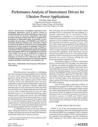 ACEEE Int. J. on Electrical and Power Engineering, Vol. 02, No. 01, Feb 2011



     Performance Analysis of Interconnect Drivers for
              Ultralow Power Applications
                                                     S.D.Pable, Mohd. Hasan
                                             Department of Electronics Engineering
                                         Zakir Husain College of Engg. and Technology
                                         Aligarh Muslim University, Aligarh, U.P., India

Abstract—ultralow power consumption requirement of low                    these limitations, the use of the bundles of metallic carbon
throughput applications needs to operate circuits in                      nanotubes (CNT) as interconnect has been proposed as a
subthreshold region where subthreshold leakage current is used            possible replacement for Cu interconnect [3][4].
as active current for necessary computations. This paper                  Electromigration is negligible in Cu interconnect with
investigates the impact of interconnect drivers on digital circuit        subtheshold circuits because of low current density but higher
performance in subthreshold region. In particular, we have
                                                                          resistance of driver degrades interconnects performances.
investigates the performance of Si-MOSFET and CNFETs at
32nm deep submicron technology node. Performance Analysis                 With reported current density of around 109 A/cm2, CNT
is carried out for different interconnect drivers driving global          have larger current carrying capabilities than traditional Cu
interconnect. We have proposed an optimized CNFET driver                  interconnect of the order of 103 A/cm2. For Nanotube based
which gives the significant improvement in delay and PDP over             interconnects previous research primarily focused on impact
conventional CNFET in subthreshold for global and semi-global             of RLC on power dissipation and delay [5][6]. In this work
interconnect length. HSPICE device model files generated from             equivalent RLC parameters of the interconnect line are
“Nano CMOS” tool are use for Si-MOSFET to analyze the                     extracted from PTM [7] tool for Cu. The equivalent RLC
impact of Process and Temperature (P, T) variations on                    parameters of CNT interconnect are extracted using Carbon
robustness of circuit for fair comparison with CNFET.
                                                                          Nanotube Interconnect Analyser (CNIA) [8] with
Variability of design metric parameters is evaluated by applying
Gaussian distribution using Monte Carlo simulation run.                   interconnect geometry suggested in [9].
                                                                                    Performance analysis of different interconnect
Index Terms— Subthreshold, Ultra-low power, CNFET, Monte-                 drivers is carried out for CNT and copper wire interconnect
Carlo analysis.                                                           for different semi-global and global interconnect lengths.
                                                                          For fair comparison between MOSFET and Carbon Nano
                        I INTRODUCTION                                    Tube Field Effect Transistors (CNFET) drivers same Vth is
                                                                          selected. For simulation purpose, we have used PTM model
          Minimizing power consumption is a challenging
                                                                          parameter of Si-MOSFET at 32nm technology node [7]. High
task to the researchers for designing digital circuits with ultra
                                                                          performance Stanford CNFET device model files which
low power (ULP) digital portable applications. Due to
                                                                          successfully accounts for CNFET practical non-idealities,
aggressive scaling of transistor size according to Moore’s
                                                                          such as scattering, effects of the source/drain extension
law, gate leakage, drain substrate junction band to band
                                                                          region, and inter-CNT charge screening effects [6] are used
tunneling current and subthreshold current increases
                                                                          for CNFET simulation.
significantly in super threshold, limiting further scaling down
                                                                                    The rest of the paper is organized as follows. In
of devices for ULP applications. Recently, subthreshold                   section II, basic structure of CNFET is explores. In section
operating region is of very much interest to reduce the energy            III, CMOS and CNFET device performance analysis carried
up to the ultralow levels. Subthreshold operation of transistor           out to obtain optimal parameter for CNFET to achieve higher
can have order of magnitude power saving over super                       drive current. Section IV compares the interconnect drivers
threshold circuits [1]. In subthreshold operating region                  performances for Cu and CNT interconnects. In section V,
leakage current is used as drive current. This small leakage              variability analysis of CMOS and CNFET based
current, however limits the maximum performance at which                  interconnects resource is carried out using sufficient Monte
the subthreshold circuit can be operated. Since supply voltage            Carlo simulation run and Section VI draws the conclusion
(VDD) is less than threshold voltage (Vth), delay increases               from this paper.
exponentially [1]. Subthreshold circuits operation uses low
VDD to minimize the energy consumed by digital circuits and                          II BASIC STRUCTURE OF CNFET
has thus become popular option for research in ULP.
          As CMOS process scales into the deep submicron                     CNFETs is one of the most promising devices among
region, lithography limitation, electro migration and delay               emerging technologies. Most of the fundamental limitations
of copper interconnect has driven the need to find alternative            for traditional MOSFETs are mitigated in CNFETs. Research
interconnect solution [2]. In order to overcome                           community actively investigates CNFET as promising device
                                                                          for integrated circuit technology at the end or beyond the
                                                                          ITRS roadmap [2]. The CNFET offers many potential


© 2011 ACEEE                                                         30
DOI: 01.IJEPE.02.01.71
 
