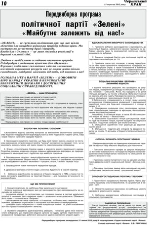 10                                                                                                     14 вересня 2012 року




                                             Передвиборна програма
                    політичної партії «Зелені»
                     «Майбутнє залежить від нас!»
«Зелені» — це суспільно-політичний рух, що має ціллю                                       Вдосконалення виборчого законодавства
зберегти для нащадків унікальну природу рідного краю. Ми                                   1. Привести виборче законодавство у відповідність до
виступаємо за чистоту душі і природи.                                                   Конституції України, забезпечити основні принципи на ви-
Влада для «Зелених» — це лише механізм реалізації в                                     борах: рівність прав та можливостей політичних партій,
                                                                                        кандидатів та виборців.
державі «зеленої» ідеї.
                                                                                           2. Знизити прохідний бар’єр для політичних партій на
                                                                                        парламентських виборах до 1%.
Людина є невід’ємною складовою частиною природи.
Її добробут є найвищою цінністю для «Зелених».                                             3. Прийняти закон про опозицію, в якому передбачи-
В умовах глобальних екологічних змін та зменшення                                       ти за нею право призначати генерального прокурора, мі-
                                                                                        ністра внутрішніх справ, а також головування в комітетах
всесвітніх сировинних ресурсів вже не можна жити тільки                                 з питань свободи слова та інформації, правоохоронної ді-
сьогоденням, майбутнє залежить від тебе, від кожного з нас!                             яльності, правосуддя, правової політики, боротьби з орга-
                                                                                        нізованою злочинністю і корупцією, законодавчого забез-
                                                                                        печення правоохоронної діяльності.
Головна мета партії «Зелені» — поновити
віру народу України в перспективу                                                                 Соціальні ініціативи «Зелених»:
збереження держави і досягнення                                                                         зупинимо бідність
соціальної справедливості.                                                                  1.Відміна пенсійної реформи, яка проведена за раху-
                                                                                        нок людей, повернення до виходу на пенсію жінок у 55 ро-
                                                                                        ків, чоловіків — у 60 років. Жінка, яка народила 3-ох дітей
                          «Зелені» — наші принципи:                                     і більше, виходить на пенсію у 50 років. Встановити пенсії
                                                                                        за єдиним для всіх (навіть Президента) законом, співвідно-
   - Кожна людина має право на здоров’я й довге життя;                                  шення мінімальних і максимальних пенсій як 1:7.
   - Кожна людина має право дихати чистим повітрям;                                         2.Забезпечити справедливість в оплаті праці шляхом
   - Кожна людина має право пити чисту воду;                                            встановлення співвідношення мінімальної і максимальної
   - Кожна людина має право на продукти без гмо. Ні — втручанню в природу, ство-        заробітної плати для будь-якої спеціальності і посади в
рену Творцем;                                                                           межах 1:10.
   - Кожна людина має право на чисті відносини між людьми, між людьми і приро-              3. Збереження соціальних пільг пенсіонерам, ветера-
дою, між людьми і владою;                                                               нам, чорнобильцям, інвалідам та афганцям, малозабезпе-
   - Кожна людина має право на захист від глобальних негативних змін клімату;           ченим верствам населення.
   - Кожна людина має право на гідну оплату праці у власній країні;                         Наприклад: 5 куб.метрів води, а також 30 кВт електрич-
   - Народ україни має право на збереження унікальних українських чорноземів;           ної енергії на місяць — безкоштовно.
   - Народ україни має право жити на чистій землі, без сміттєзвалищ та «чорноби-            4. Зменшення податкового тягаря для українців: відмі-
лів»;                                                                                   на ПДВ на споживчі товари, харчові продукти та комунальні
   - Народ україни має право на «зелену» владу заради майбутнього!                      послуги, «податкові канікули» для малого бізнесу.
                                                                                            5. Збільшення заробітних плат українців до європей-
                                                                                        ського рівня.
                       Екологічна політика ”Зелених”                                        6. Збільшення податків для олігархів та введення по-
                                                                                        датку на розкіш. Ні дотаціям з бюджету підприємствам олі-
   1.Встановити жорстку систему контролю за виконанням екологічного законодав-          гархів!
ства України і невідворотності відповідальності за його порушення. Береги річок, озер
і морів повинні належати народові України.
                                                                                              «Зелені» зупинять зростання тарифів
   2. Законодавчо закріпити практику, що будь-який проект закону, рішення чи поста-
нова виконавчих органів повинні пройти ”зелену” експертизу на предмет того, чи не          - Введення мораторію на підвищення комунальних тари-
зашкодить якимось чином цей закон людині та навколишньому середовищу.                   фів та вартості газу власного видобутку для населення.
   3. Згідно з Конституцією України надра є власністю всього українського народу.           - Поетапне зменшення тарифів за рахунок модерніза-
Розробка родовищ корисних копалин повинна здійснюватись відповідно до природо-          ції житлово-комунального господарства України із впрова-
охоронного законодавства і з турботою про майбутні покоління.                           дженням енергозберігаючих технологій та збільшення ви-
                                                                                        добутку власного газу.
   4. Впровадження ресурсо- і енергозберігаючих технологій, використання альтерна-
тивних і відновлюваних джерел енергії. Заохочення бізнесу та державних підприємств          - Підтримка заміни імпортного газу на дешеві альтера-
для впровадження «зеленої» економіки — кредити, пільги, «зелені» тарифи тощо.           тивні джерела енергії (національний проект «Зелена енер-
                                                                                        гія»).
   5. Впровадження нових технологій переробки відходів.
                                                                                           - Державна програма заміни вікон населенню на енер-
   6. Державна програма очистки води у кожному будинку та в кожній квартирі.            гозберігаючі (металопластикові) для економії енергії.
   7. Заборона виробництва та ввезення в Україну продуктів із ГМО, а також тих то-
варів, які можуть вироблятися на території України — для підтримки вітчизняного то-       Сільськогосподарська політика ”Зелених”
варовиробника.
                                                                                           1.Гарантувати продовольчу безпеку країни через дер-
                                                                                        жавну підтримку сільгоспвиробників, як це робиться в Єв-
                              Що ми пропонуємо?                                         ропі і світі.
   1. Знищити корупцію, як найбільшу біду українського сьогодення                          2 . Зберегти українські чорноземи, як найбільшу цінність
   Шляхом внесення відповідних змін до законодавства про відповідальність за ко-        держави й українського народу.
рупційні дії добитися:
   - розуміння владою та суспільством, що головною ланкою в системі української            3. Заборона використання небезпечних пестицидів у
корупції є чиновник, його надмірне право — дозволити чи не дозволити. Обмежити          сільському господарстві
його права — головна мета «Зелених».
   - декларування не лише прибутків, а й видатків, особливу увагу звернути на чи-
новників, державних службовців та посадових осіб місцевого самоврядування;                              Заключні положення
   - доведено факт хабарництва — повна конфіскація майна і 15 років позбавлення            Гострі політичні питання, такі як закон про мови, уні-
волі без права на помилування і амністію.                                               тарний чи федеративний устрій, президентська чи
                                                                                        парламентсько-президентська форма правління та подібні,
   2. Провести справжню адміністративну реформу, головною ідеєю якої повинна            з метою збереження громадського спокою, потрібно вино-
стати виборність усіх керівників владних органів та суддів, суттєво переглянути по-     сити на всеукраїнський референдум, результат якого має
вноваження прокуратури, добитися зменшення адміністративного апарату вдвічі.            вирішальне значення.

                                         Передвиборна програма затверджена 31 липня 2012 року IV позачерговим з’їздом політичної партії «Зелені».
                                                                                                 Голова політичної партії «Зелені» О.В. Прогнімак
 