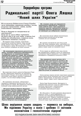 12                                                                         14 вересня 2012 року




                                 Передвиборна програма
     Радикальної партії Олега Ляшка
                        “Новий шлях України”
Після розвалу Радянського Союзу Україна               Ми створимо умови для відродження
мала найкращий стартовий капітал: землю,            національного виробництва, створення
розумних працьовитих людей, вигідне                 нових робочих місць через радикальне
геополітичне становище.                             зниження податків, здешевлення кредитів і
                                                    ліквідацію більшості дозвільних процедур,
                                                    які призводять до хабарництва і корупції.
Чому ж держава не використала ці
можливості?
Тому що не мала гідних керівників.
20 років одні й ті самі люди, а також їхні             Ми позносимо високі забори можновладців,
                                                    забезпечивши вільний доступ до води
родичі та підлабузники, керували нами,              і зелених зон усіх громадян.
періодично міняючись місцями.
   Ми віддамо владу молодим, енергійним і
талановитим патріотам України. Саме молодь             Ми знизимо пенсійний вік для жінок до 55
зможе змінити нашу країну, а не старі злодії,       років. Ми також приймемо закон, щоб робота на
які обкрадають народ. Ми виженемо їх з посад і      підсобному селянському господарстві і на базарі
вони понесуть покарання за скоєні злочини.          давала людям право на отримання пенсії.


   Ми запровадимо відкликання депутатів усіх          Літнім людям ми забезпечимо гідну пенсію.
 рівнів, посилимо кримінальну відповідальність      Ми передбачимо в бюджеті кошти на повернення
 за хабарництво та зловживання владою,              громадянам України вкрадених у них комуністами
 передбачимо виборність суддів. Ми позбавимо        заощаджень в Ощадбанку колишнього СРСР.
 депутатів космічних зарплат і несправедливих
 пільг. Скасуємо державні дачі і квартири,
 службові авто, охорону, особливе медичне             При народженні кожної дитини сім’я
 забезпечення, а зекономлені мільярдні гроші        отримуватиме максимальну допомогу від
 спрямуємо на створення робочих місць,              держави. Більшість родин в силу низьких
 збільшення державної підтримки сиротам,            доходів бояться народжувати другу дитину,
 багатодітним сім’ям, пенсіонерам, інвалідам,       тому ми змінимо законодавство і сім'ї з
 чорнобильцям, афганцям, дітям війни,               двома дітьми будуть визнані багатодітними
 студентам, селянам, молодим родинам.               — отримають відповідні пільги. Кожна
                                                    молода сім'я зможе взяти кредит під три
                                                    відсотки річних на придбання житла.
  Ми скоротимо кількість депутатів Верховної Ради
до 200. Заборонимо обиратись до парламенту
пенсіонерам і більше, ніж на два скликання. Всі       Кожна молода людина матиме гарантоване державою
пенсіонери також будуть звільнені з державної       перше робоче місце незалежно від стажу чи досвіду
служби, а на їхні місця прийде молодь.              роботи. Підприємцям, які братимуть на роботу
                                                    молодь, будуть надані значні податкові пільги.

  Ми проведемо люстрацію, заборонивши
працювати в державних органах усім тим, хто           Освіта буде безкоштовною. Викладачів та
довів Україну до прірви. Ми радикально змінимо      співробітників освітньої галузі ми забезпечимо
особовий склад правоохоронних органів.              високими зарплатами з преміальними
                                                    за наукову діяльність, а студентів —
   Об’єднані Арабські Емірати збудували             стипендіями європейського рівня.
 наддержаву в пустелі завдяки нафті. Україна
 може стати світовим лідером розвитку,
 скориставшись чорноземом. Наша земля                 Ми збільшимо в 10 разів державне фінансування
 може годувати весь світ, врятувавши його           медичної галузі, а також реформуємо її. В
 від продовольчої кризи. Щоб відродити              кожному селі працюватиме фельдшерсько-
 українське село, ми заборонимо продаж              акушерський пункт. Медичні працівники матимуть
 землі і радикально обмежимо доступ в               високі зарплати та гідні умови праці. У кожній
 Україну імпортної сільгосппродукції.               обласній лікарні буде найсучасніше обладнання.



Шлях вирішення наших завдань – перемога на виборах.
 Ми піднімемо Україну з колін і зробимо її світовим
        економічним і геополітичним лідером!
                    Без радикальних змін ми втратимо Україну!
 