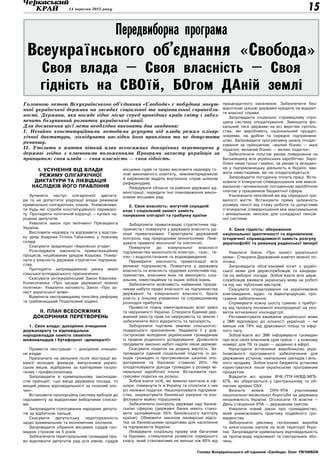 14 вересня 2012 року                                                                                                   15

                                              Передвиборна програма
 Всеукраїнського об’єднання «Свобода»
        Своя влада – Своя власність – Своя
        гідність на СВОїй, БОгом ДАній землі
Головною метою Всеукраїнського об’єднання «Свобода» є побудова могут-                                працездатного населення. Забезпечити без-
ньої української держави на засадах соціальної та національної справедли-                            відсоткові цільові державні кредити на відкрит-
                                                                                                     тя власної справи.
вості. Держави, яка посяде гідне місце серед провідних країн світу і забез-                             Запровадити соціально справедливу спро-
печить безупинний розвиток української нації.                                                        щену систему оподаткування. Зменшити фіс-
Для досягнення цієї мети необхідно виконати два завдання:                                            кальний тиск держави на всі верстви суспіль-
І. Негайно конституційними методами усунути від влади режим олігар-                                  ства, які виробляють національний продукт,
хічної диктатури, ліквідувати наслідки його правління та не допустити                                зокрема, на дрібне та середнє підприємни-
                                                                                                     цтво. Запровадити прогресивну шкалу оподат-
реваншу.
                                                                                                     кування за принципом: «малий бізнес — малі
ІІ. Утілити в життя чіткий план всеосяжних докорінних перетворень у                                  податки, великий бізнес — великі податки».
державі згідно з ключовими положеннями Програми захисту українців за                                    Забезпечити пільгові умови повернення на
принципом: своя влада — своя власність — своя гідність.                                              Батьківщину всіх українських заробітчан. Заро-
                                                                                                     блені ними гроші і майно, за умови їх вкладен-
                                                                                                     ня у підприємницьку діяльність в Україні, вва-
      І. Усунення від влади                        місцевих судів та право висловити недовіру го-
                                                   лові виконавчого комітету, землевпорядникові      жати інвестиціями, які не оподатковуються.
       режиму олігархічної                                                                              Запровадити погодинну оплату праці. Вста-
                                                   й керівникові відділу внутрішніх справ шляхом
     диктатури та ліквідація                       референдуму.                                      новити п'ятикратне співвідношення між макси-
    наслідків його правління                          Ліквідувати обласні та районні державні ад-    мальною і мінімальною погодинною заробітною
                                                   міністрації, передати їхні повноваження викон-    платою у працівників бюджетної сфери.
   Зупинити наступ олігархічної диктату-           комам місцевих рад.                                  Узалежнити пенсійний вік від середньої три-
ри та не допустити узурпації влади режимом                                                           валості життя. Встановити пряму залежність
кримінально-олігархічних кланів. Унеможливи-         2. Своя власність: могутній середній            розміру пенсії від стажу роботи та допустиме
ти будь-які спроби конституційного переворо-       клас і соціальний захист замість                  п'ятикратне співвідношення між максимальною
ту. Протидіяти політичній корупції — купівлі на-   панування олігархії та грабунку країни            і мінімальною пенсією для солідарної пенсій-
родних депутатів.                                                                                    ної системи.
   Ухвалити закон про імпічмент Президента             Заборонити приватизацію стратегічних під-
України.                                           приємств і повернути у державну власність ра-        3. Своя гідність: збереження
   Висловити недовіру та відправити у відстав-     ніше приватизовані. Гарантувати державний         національної ідентичності та відновлення
ку уряд Азарова-Тігіпка-Табачника у повному        контроль над природними монополіями. Лікві-       історичної справедливості замість розгулу
складі.                                            дувати приватні монополії та олігополії.          українофобії та реваншу радянської імперії
   Скасувати зрадницькі «Харківські угоди».            Повернути    до    комунальної    власності
   Розслідувати законність приватизаційних         підприємства-монополісти електро-, газо-, те-        Ухвалити Закон «Про захист української
процесів, ініційованих урядом Азарова. Повер-      пло- і водопостачання та водовідведення.          мови». Створити Державний комітет мовної по-
нути у власність держави стратегічні підприєм-         Перевірити законність приватизації всіх       літики.
ства.                                              великих підприємств. Повертати у державну            Запровадити обов'язковий іспит з україн-
   Протидіяти запровадженню ринку землі            власність та власність трудових колективів під-   ської мови для держслужбовців та кандида-
сільськогосподарського призначення.                приємства, власники яких не виконують соці-       тів на виборні посади. Зобов'язати всіх держ-
   Скасувати антиукраїнський Закон Ківалова-       альних, інвестиційних та інших зобов’язань.       службовців вживати українську мову на роботі
Колесніченка «Про засади державної мовної              Забезпечити можливість найманим праців-       та під час публічних виступів.
політики». Ухвалити натомість Закон «Про за-       никам набути право власності на підприємства         Скасувати оподаткування на україномовне
хист української мови».                            державної та комунальної власності, брати         книговидання, аудіо- та відеопродукцію, про-
   Відмінити несправедливу пенсійну реформу        участь у їхньому управлінні та справедливому      грамне забезпечення.
та грабіжницький Податковий кодекс.                розподілі прибутків.                                 Спрямувати кожну шосту гривню з прибут-
                                                       Провести повну інвентаризацію всієї землі     ку від прокату іноземної кінопродукції на роз-
       ІІ. План всеосяжних                         та нерухомості України. Створити Єдиний дер-      виток вітчизняної кіноіндустрії.
     докорінних перетворень                        жавний реєстр прав на нерухомість та землю і         Регламентувати вживання української мови
                                                   забезпечити його відкритість та прозорість.       у ЗМІ відповідно до кількості українців — не
  1. Своя влада: докорінне очищення                    Заборонити торгівлю землею сільськогос-       менше ніж 78% від друкованої площі та ефір-
держапарату та відповідальне                       подарського призначення. Надавати її у дов-       ного часу.
народовладдя замість свавілля                      гострокове володіння українським громадянам          Зобов'язати всі ЗМІ інформувати громадян
можновладців і бутафорної «демократії»             із правом родинного успадкування. Дозволити       про всіх своїх власників (для преси — у кожному
                                                   продавати законно набуті наділи лише державі.     номері; для ТБ та радіо — щоденно в ефірі).
    Провести люстрацію — докорінне очищен-             Скасувати податок на додану вартість. За-        Налагодити вітчизняне виробництво укра-
ня влади.                                          провадити єдиний соціальний податок із до-        їномовного програмного забезпечення для
    Призначати на звільнені після люстрації ва-    ходів громадян із прогресивною шкалою опо-        державних установ, навчальних закладів і віль-
кансії молодих фахівців, випускників україн-       даткування та базовою ставкою 20%. Не             ного продажу. Зобов'язати бюджетні установи
ських вишів, відібраних за критеріями патріо-      оподатковувати доходи громадян у розмірі мі-      користуватися лише українським програмним
тизму і професіоналізму.                           німальної заробітної плати. Встановити про-       продуктом.
    Запровадити в кримінальному законодав-         гресивні податки на розкіш.                          Відкрити всі архіви ВЧК-ҐПУ-НКВД-МҐБ-
стві принцип: «що вища державна посада, то             Зобов'язати осіб, які вивели капітали в оф-   КҐБ, які зберігаються у Центральному та об-
вищий рівень відповідальності за скоєний зло-      шори, повернути їх в Україну та сплатити з них    ласних архівах СБУ.
чин».                                              усі належні податки. Націоналізувати підприєм-       Визнати     вояків   ОУН-УПА     учасниками
    Встановити пропорційну систему виборів до      ства, заарештувати банківські рахунки та кон-     національно-визвольної боротьби за державну
парламенту за відкритими виборчими списка-         фіскувати майно порушників.                       незалежність України. Оголосити 14 жовтня —
ми.                                                    Забезпечити контроль держави над банків-      День створення УПА — державним святом.
    Запровадити голосування народних депута-       ською сферою (державні банки мають стано-            Ухвалити новий закон про громадянство,
тів за відбитком пальця.                           вити щонайменше 30% банківського капіталу         який унеможливить практику подвійного гро-
    Скасувати   депутатську    недоторканність     країни). Обмежити законом лихварські відсо-       мадянства.
щодо кримінальних та економічних злочинів.         тки за банківськими кредитами для населення          Заборонити рекламу тютюнових виробів
    Запровадити обрання місцевих суддів гро-       та підприємств України.                           та алкогольних напоїв на всій території Укра-
мадою строком на 5 років.                              Ліквідувати соціальну прірву між багатими     їни. Запровадити кримінальну відповідальність
    Забезпечити територіальним громадам пра-       та бідними, стимулюючи розвиток середнього        за пропаганду наркоманії та сексуальних збо-
во відкликати депутатів рад усіх рівнів, суддів    класу, який становитиме не менше ніж 60% від      чень.

                                                                                       Голова Всеукраїнського об’єднання «Свобода» Олег Тягнибок
 