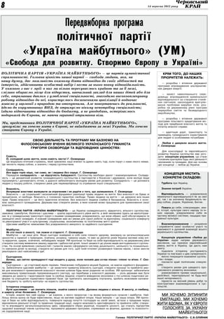 8                                                                                                                     14 вересня 2012 року




                                                   Передвиборна програма
                     політичної партії
                «Україна майбутнього» (УМ)
    «Свобода для розвитку. Створимо Європу в Україні»
ПОЛІТИЧНА ПАРТІЯ «УКРАЇНА МАЙБУТНЬОГО» — це партія гуманістичної                                                                Крім того, до наших
спрямованості. Головна цінність нашої партії — свобода людини, яка, на                                                         пріоритетів належать:
нашу думку, дає можливість кожному діяти відповідно до своїх здібностей та
                                                                                                                               — розробка і втілення державної
інтересів, здійснювати особистий вибір і нести за нього повну відповідальність.                                             програми впровадження альтернатив-
У кожного з нас є мрії: в них ми вільно пересуваємось країною та за її межі,                                                них джерел енергії;
сміливо обираємо місце для відпустки, навчальний заклад для наших дітей або для                                                — захист навколишнього сере­
себе, отримавши диплом з улюбленої спеціальності, знаходимо високооплачувану                                                довища: впровадження кримінальної
роботу відповідно до неї, користуємось досягненнями цивілізації й водночас                                                  відповідальності за створення стихій-
                                                                                                                            них смітників; законодавче врегулю-
живемо у гармонії з природою та оточуючими. Але повертаючись до реальності,                                                 вання проблеми вирубки лісів; роз-
йдемо до корумпованих ВНЗ, де отримуємо нікому непотрібну спеціальність;                                                    робка на державному рівні програм
їздимо відпочивати відповідно до бюджету, а не уподобань, остерігаємось                                                     переробки сміття та безвідходного
                                                                                                                            виробництва;
подорожей до Європи, не маючи гарантії отримання візи.
                                                                                                                               — розробка і втілення державної
                                                                                                                            програми пільгового кредитування мо-
Ми, представники ПОЛІТИЧНОЇ ПАРТІЇ «УКРАЇНА МАЙБУТНЬОГО»,                                                                   лоді для придбання власного житла та
зрозуміли: ми хочемо жити в Європі, не виїжджаючи за межі України. Ми хочемо                                                початку власної справи;
створити Європу в Україні.
                                                                                                                               — адаптація доріг, транспорту та
                                                                                                                            приміщень громадського користування
                                                                                                                            для людей із особливими потребами.
                    Свою діяльність та програму ми базуємо на
                                                                                                                               Любов є джерело всього життя.
               філософському вченні великого українського гуманіста
                                                                                                                            Г. Сковорода
                   Григорія Сковороди та відповідних цінностях:
                                                                                                                                Для консолідації та європейського
                                                                                                                            розвитку України суспільство має узго-
   Совість.                                                                                                                 дити концепцію управління, що стане
   О, солодкий шлях життя, коли совість чиста! Г. Сковорода                                                                 головним критерієм будь-якої діяльності
   Це морально-етичний стрижень, який зумовлює наші вчинки та думки навіть тоді, коли поруч з нами нікого немає.            чиновників та громадян. Для нас основа
Це чесність перед собою, а значить і перед суспільством.                                                                    цієї концепції — любов до України.

    Солідарність.
    Без ядра горiх нiщо, так само, як i людина без серця. Г. Сковорода
    Передусім солідарність — це відсутність байдужості. Суспільству необхідні діалог і взаєморозуміння. Солідар-
                                                                                                                                 Концепція містить
ність — це динамічний розвиток громадянського суспільства в партнерстві з бізнесом і державою, коли молоді люди                 конкретні складові:
підтримують і допомагають літнім, а дорослі забезпечують молодим умови для розвитку. Солідарність — це допомога
людині у пошуку роботи, створенні умов для перекваліфікації та отримання іншої спеціальності.                                  Турбота про Україну.

   Власність.                                                                                                                  Знання потреб України.
   Безумцевi властиво жалкувати за втраченим i не радiти з того, що залишилося. Г. Сковорода
   Власність — це соціальний і економічний фундамент реалізації права людини на життя. Без власності не буває ні                Відповідальність — усвідомлення
процвітання, ні свободи. Власність є головною гарантією свободи. Право людини на життя — це джерело всіх інших              неминучості відповідальності як за свої
прав. Право власності — це його практичне втілення. Без власності людина слабка й беззахисна. Власність є осно-             дії, так і за злочинну бездіяльність пе-
вою захищеності громадянина. Держава має створити умови, в яких кожний може працювати для примноження своєї                 ред собою, родом, Україною, Богом.
власності.
                                                                                                                                Повага до себе, співгромадян, зем-
   ПОЛІТИЧНА ПАРТІЯ «УКРАЇНА МАЙБУТНЬОГО» — це Україна громадянського, відкритого, вільного суспільства,                    лі, історії, культури свого народу та ін-
заможна, самобутня, безпечна і щаслива — країна європейського рівня життя, в якій чиновники їздять на малолітраж-           ших народів, усвідомлюючи себе як
ках та у громадському транспорті поруч з іншими громадянами, усвідомлюють, що вони обрані, щоб обслуговувати та             частину великої системи, нащадка пра-
захищати своїх громадян. А кожний громадянин має всі умови для гідної роботи та відпочинку, соціального комфорту            давньої культури.
та рівноправної участі в культурному, соціальному, економічному та політичному житті країни.
   Щасливе майбутнє неможливе без усвідомленого минулого та надійного сьогодення.                                               Взаємопроникнення — розуміння
                                                                                                                            і сприйняття своєї особистої участі та
    Майбутнє.                                                                                                               важливості в духовній взаємодії всього
    Як хто посiє в юності, так пожне в старості. Г. Сковорода                                                               українського суспільства.
    Майбутнє — це наші діти. Якщо сьогодні знайдемо в собі сили плекати здорову, виховану на загальнолюдських
цінностях у гармонії з природою, освічену, розумну, гуманну націю, то вже за десяток років Україна матиме нову елі-             Концепція управління «Любов до
ту відкритих, щирих, освічених, небайдужих людей. УМ пропонує та бере на себе відповідальність на державному рівні          України» задає напрям державного
створити систему виявлення змалку задатків і здібностей дітей, їхньої цікавості до різних видів життєдіяльності суспіль-    мислення, що принесе європейський
ства. На основі виявлених схильностей і талантів маємо сформувати систему дошкільного, шкільного та позашкільно-            рівень життя в Україну. Це дасть нам
го навчання дітей та молоді; створити всі умови для того, щоб їхній інтелект розвинувся повною мірою, і вони змогли         змогу:
реалізувати свої найсміливіші ідеї.                                                                                             подолати історичну роз’єднаність
                                                                                                                            України та пов’язані з цим суперечності;
    Сьогодення.                                                                                                                 якісно покращити взаємини суспіль-
    Бачиш, що свiтло премудростi тодi входить у душу, коли чоловiк два єства пізнає: тлiнне та вiчне. Г. Ско-               ства і влади;
ворода                                                                                                                          покласти край політичним спекуля-
    Сьогодення — це стартовий відлік перемін. Неможливо побудувати міцний будинок, не маючи надійного фундамен-             ціям;
ту. Забезпечити щасливе майбутнє — це захистити приватну власність сьогодні, створити прозорі та прийнятні умо-                 створити умови для швидкого про-
ви для можливості примноження власності чесним шляхом будь-якою родиною чи особою. УМ пропонує: забезпечити                 гресивного розвитку економіки;
максимальну приватизацію підприємницького сектору, що перебуває у власності держави, — роль держави має бути                    унеможливити прояви національної,
зведена до захисту і гарантування прав та свобод людини; сприяти виведенню економіки з тіні шляхом податкової ре-           релігійної, територіальної чи будь-якої
форми та спрощення нормативно-правової бази. Це припинить законодавчу плутанину, зробить можливим наповне-                  іншої нетерпимості;
ння бюджету та «роботу капіталу» на користь суспільства.                                                                        піднести на якісний рівень добрі та
                                                                                                                            конструктивні взаємовідносини в сус-
   Історична спадщина.                                                                                                      пільстві.
   Бути щасливим — це значить пiзнати, знайти самого себе. Духовна людина є вільна. В висоту, в глибину,
в широту літає безмежно. Г. Сковорода
   Історія, знання про свій народ — це коріння, з якого проростає і на якому формується сучасне і майбутнє. Най-              Ми хочемо зупинити
більш якісна крона не буде ефективною, якщо не матиме надійної опори. Наше минуле — це наша опора. УМ пропо-
нує й бере на себе відповідальність: повернути народу почуття господаря на своїй землі, зв’язок з предками через             еміграцію. Ми хочемо
відновлення реальної історії та правічних традицій нації, надати можливість ідентифікувати та прийняти себе; створи-        жити вдома, як у Європі!
ти та впровадити загальнонаціональну ідею; сформувати образ українця, поширити цінності, що стануть підґрунтям
здорової взаємодії членів суспільства, підтримати державні програми, спрямовані на фізичне, духовне та психологіч-            Голосуйте за Україну
не оздоровлення нації.
                                                                                                                                     Майбутнього!
                                                                                            Голова ПОЛІТИЧНОЇ ПАРТІЇ «УКРАЇНА МАЙБУТНЬОГО» С.В.Олійник
 