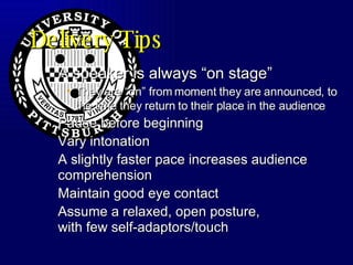 Delivery Tips A speaker is always “on stage”  They are “on” from moment they are announced, to the time they return to their place in the audience Pause before beginning Vary intonation A slightly faster pace increases audience comprehension Maintain good eye contact Assume a relaxed, open posture, with few self-adaptors/touch 