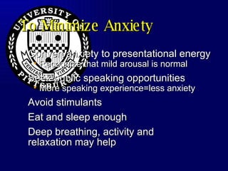 To Minimize Anxiety Convert anxiety to presentational energy Recognize that mild arousal is normal Seek public speaking opportunities More speaking experience=less anxiety Avoid stimulants Eat and sleep enough Deep breathing, activity and relaxation may help 