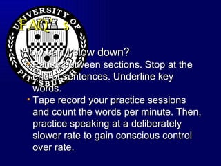 FAQ’s How can I slow down? Pause between sections. Stop at the end of sentences. Underline key words.  Tape record your practice sessions and count the words per minute. Then, practice speaking at a deliberately slower rate to gain conscious control over rate. 