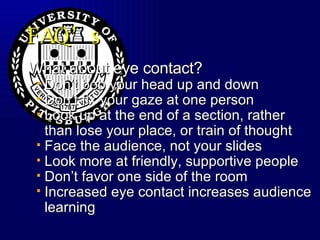 FAQ’s What about eye contact? Don’t bob your head up and down  Don’t fix your gaze at one person Look up at the end of a section, rather than lose your place, or train of thought Face the audience, not your slides Look more at friendly, supportive people Don’t favor one side of the room Increased eye contact increases audience learning 