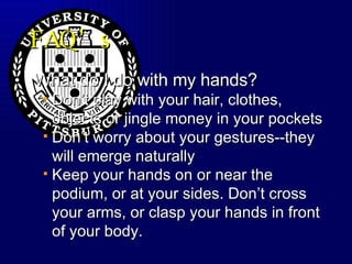 FAQ’s What do I do with my hands? Don’t play with your hair, clothes, objects or jingle money in your pockets Don’t worry about your gestures--they will emerge naturally Keep your hands on or near the podium, or at your sides. Don’t cross your arms, or clasp your hands in front of your body. 