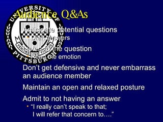Audience Q&As Anticipate potential questions  Draft answers Listen to the question Read the emotion Don’t get defensive and never embarrass an audience member Maintain an open and relaxed posture Admit to not having an answer “I really can’t speak to that;  I will refer that concern to….” 