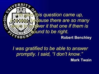 I’m glad this question came up, in a way, because there are so many ways to answer it that one if them is bound to be right. Robert Benchley  I was gratified to be able to answer promptly. I said, “I don’t know.” Mark Twain 