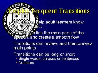 Employ Frequent Transitions Transitions help adult learners know what to expect Transitions link the main parts of the speech, and create a smooth flow Transitions can review, and then preview main points Transitions can be long or short Single words, phrases or sentences Numbers 